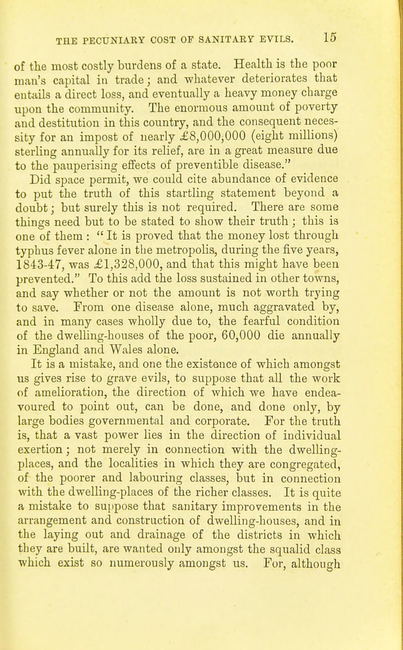 THE PECUNIARY COST OF SANITARY EVILS. of the most costly burdens of a state. Health is the poor man's capital in trade; and whatever deteriorates that entails a direct loss, and eventually a heavy money charge upon the community. The enormous amount of poverty and destitution in this country, and the consequent neces- sity for an impost of nearly £8,000,000 (eight millions) sterling annually for its relief, are in a great measure due to the pauperising effects of preventible disease. Did space permit, we could cite abundance of evidence to put the truth of this startling statement beyond a doubt; but surely this is not required. There are some things need but to be stated to show their truth ; this is one of them : It is proved that the money lost through typhus fever alone in the metropolis, during the five years, 1843-47, was £1,328,000, and that this might have been prevented. To this add the loss sustained in other towns, and say whether or not the amount is not worth trying to save. From one disease alone, much aggravated by, and in many cases wholly due to, the fearful condition of the dwelling-houses of the poor, 60,000 die annually in England and Wales alone. It is a mistake, and one the existence of which amongst us gives rise to grave evils, to suppose that all the work of amelioration, the direction of which we have endea- voured to point out, can be done, and done only, by large bodies governmental and corporate. For the truth is, that a vast power lies in the direction of individual exertion; not merely in connection with the dwelling- places, and the localities in which they are congregated, of the poorer and labouring classes, but in connection with the dwelling-places of the richer classes. It is quite a mistake to suppose that sanitary improvements in the arrangement and construction of dwelling-houses, and in the laying out and drainage of the districts in which they are built, are wanted only amongst the squalid class which exist so numerously amongst us. For, although