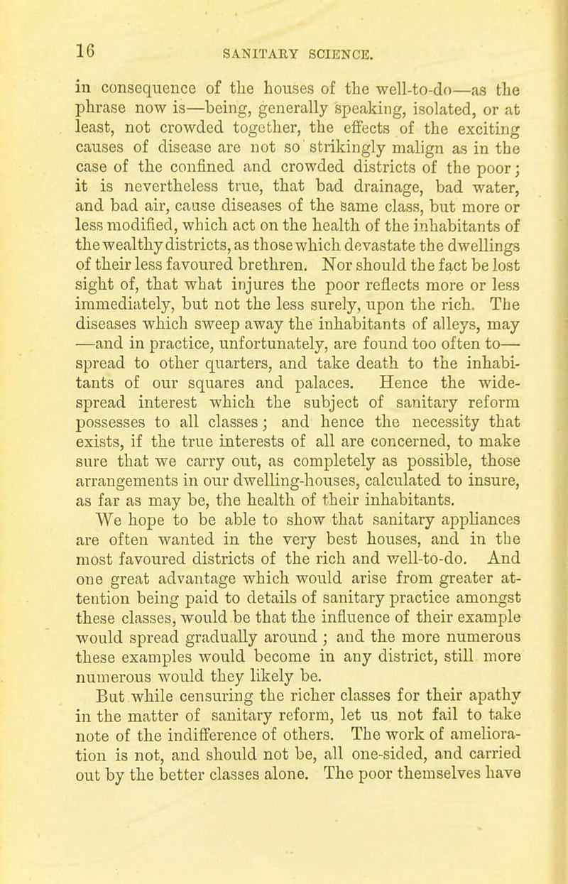 in consequence of the houses of the well-to-do—as the phrase now is—being, generally speaking, isolated, or at least, not crowded together, the effects of the exciting causes of disease are not so strikingly malign as in the case of the confined and crowded districts of the poor; it is nevertheless true, that bad drainage, bad water, and bad air, cause diseases of the same class, but more or less modified, which act on the health of the inhabitants of the wealthy districts, as thosewhich devastate the dwellings of their less favoured brethren. Nor should the fact be lost sight of, that what injures the poor reflects more or less immediately, but not the less surely, upon the rich. The diseases which sweep away the inhabitants of alleys, may —and in practice, unfortunately, are found too often to— spread to other quarters, and take death to the inhabi- tants of our squares and palaces. Hence the wide- spread interest which the subject of sanitary reform possesses to all classes; and hence the necessity that exists, if the true interests of all are concerned, to make sure that we carry out, as completely as possible, those arrangements in our dwelling-houses, calculated to insure, as far as may be, the health of their inhabitants. We hope to be able to show that sanitary appliances are often wanted in the very best houses, and in the most favoured districts of the rich and well-to-do. And one great advantage which would arise from greater at- tention being paid to details of sanitary practice amongst these classes, would be that the influence of their example would spread gradually around ; and the more numerous these examples would become in any district, still more numerous would they likely be. But while censuring the richer classes for their apathy in the matter of sanitary reform, let us. not fail to take note of the indifference of others. The work of ameliora- tion is not, and should not be, all one-sided, and carried out by the better classes alone. The poor themselves have