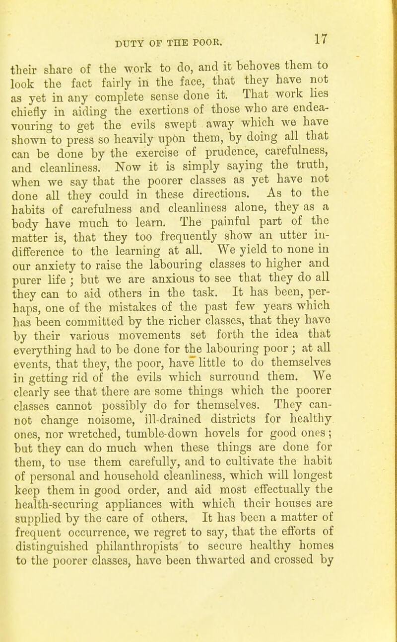 DUTY OF THE POOR. their share of the work to do, and it behoves them to look the fact fairly in the face, that they have not as yet in any complete sense done it. That work lies chiefly in aiding the exertions of those who are endea- vouring to get the evils swept . away which we have shownto press so heavily upon them, by doing all that can be done by the exercise of prudence, carefulness, and cleanliness. Now it is simply saying the truth, when we say that the poorer classes as yet have not done all they could in these directions. As to the habits of carefulness and cleanliness alone, they as a body have much to learn. The painful part of the matter is, that they too frequently show an utter in- difference to the learning at all. We yield to none in our anxiety to raise the labouring classes to higher and purer life ; but we are anxious to see that they do all they can to aid others in the task. It has been, per- haps, one of the mistakes of the past few years which has been committed by the richer classes, that they have by their various movements set forth the idea that everything had to be done for the labouring poor; at all events, that they, the poor, have little to do themselves in getting rid of the evils which surround them. We clearly see that there are some things which the poorer classes cannot possibly do for themselves. They can- not change noisome, ill-drained districts for healthy ones, nor wretched, tumble-down hovels for good ones ; but they can do much when these things are done for them, to use them carefully, and to cultivate the habit of personal and household cleanliness, which will longest keep them in good order, and aid most effectually the health-securing appliances with which their houses are supplied by the care of others. It has been a matter of frequent occurrence, we regret to say, that the efforts of distinguished philanthropists to secure healthy homes to the poorer classes, have been thwarted and crossed by