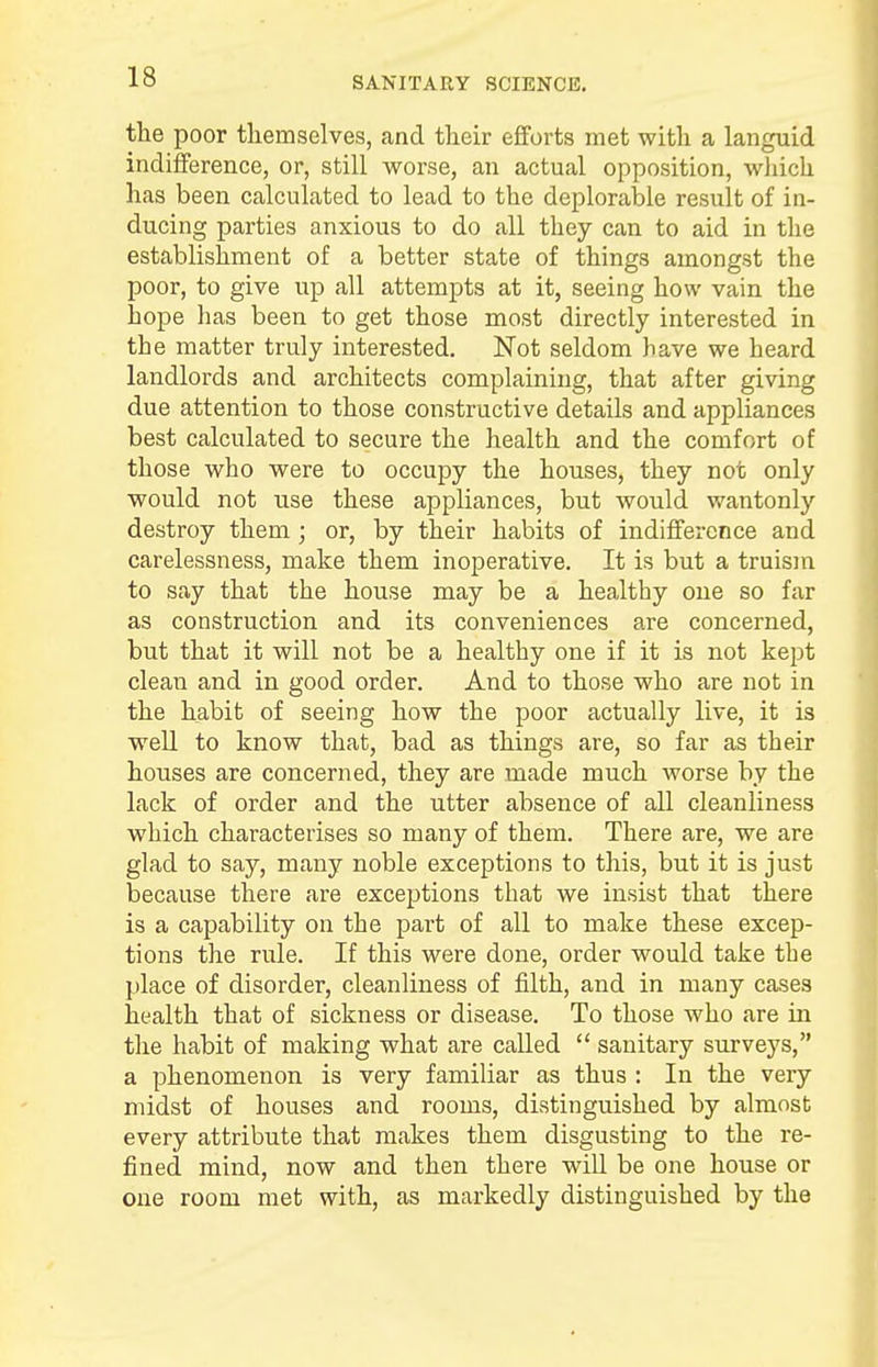 the poor themselves, and their efforts met with a languid indifference, or, still worse, an actual opposition, which has been calculated to lead to the deplorable result of in- ducing parties anxious to do all they can to aid in the establishment of a better state of things amongst the poor, to give up all attempts at it, seeing how vain the hope has been to get those most directly interested in the matter truly interested. Not seldom have we heard landlords and architects complaining, that after giving due attention to those constructive details and appliances best calculated to secure the health and the comfort of those who were to occupy the houses, they not only would not use these appliances, but would wantonly destroy them ; or, by their habits of indifference and carelessness, make them inoperative. It is but a truism to say that the house may be a healthy one so far as construction and its conveniences are concerned, but that it will not be a healthy one if it is not kept clean and in good order. And to those who are not in the habit of seeing how the poor actually live, it is well to know that, bad as things are, so far as their houses are concerned, they are made much worse by the lack of order and the utter absence of all cleanliness which characterises so many of them. There are, we are glad to say, many noble exceptions to this, but it is just because there are exceptions that we insist that there is a capability on the part of all to make these excep- tions the rule. If this were done, order would take the place of disorder, cleanliness of filth, and in many cases health that of sickness or disease. To those who are in the habit of making what are called sanitary surveys, a phenomenon is very familiar as thus : In the very midst of houses and rooms, distinguished by almost every attribute that makes them disgusting to the re- fined mind, now and then there will be one house or one room met with, as markedly distinguished by the