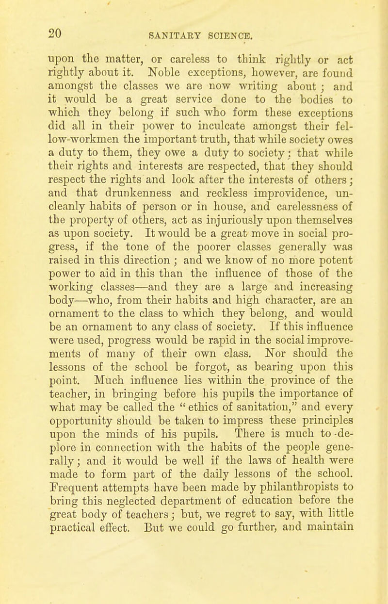 upon the matter, or careless to think rightly or act rightly about it. Noble exceptions, however, are found amongst the classes we are now writing about ; and it would be a great service done to the bodies to which they belong if such who form these exceptions did all in their power to inculcate amongst their fel- low-workmen the important truth, that while society owes a duty to them, they owe a duty to society: that while their rights and interests are respected, that they should respect the rights and look after the interests of others; and that drunkenness and reckless improvidence, un- cleanly habits of person or in house, and carelessness of the property of others, act as injuriously upon themselves as upon society. It would be a great move in social pro- gress, if the tone of the poorer classes generally was raised in this direction ; and we know of no more potent power to aid in this than the influence of those of the working classes—and they are a large and increasing body—who, from their habits and high character, are an ornament to the class to which they belong, and would be an ornament to any class of society. If this influence were used, progress would be rapid in the social improve- ments of many of their own class. Nor should the lessons of the school be forgot, as bearing upon this point. Much influence lies within the province of the teacher, in bringing before his pupils the importance of what may be called the ethics of sanitation, and every opportunity should be taken to impress these principles upon the minds of his pupils. There is much to -de- plore in connection with the habits of the people gene- rally ; and it would be well if the laws of health were made to form part of the daily lessons of the school. Frequent attempts have been made by philanthropists to bring this neglected department of education before the great body of teachers; but, we regret to say, with little practical effect. But we could go further, and maintain
