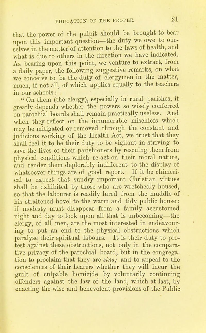 EDUCATION OF THE PEOPLE. that the power of the pulpit should be brought to bear upon this important question—the duty we owe to our- selves in the matter of attention to the laws of health, and what is due to others in the direction we have indicated. As bearing upon this point, we venture to extract, from a daily paper, the following suggestive remarks, on what we conceive to be the duty of clergymen in the matter, much, if not all, of which applies equally to the teachers in our schools: On them (the clergy), especially in rural parishes, it greatly depends whether the powers so wisely conferred on parochial boards shall remain practically useless. And when they reflect on the innumerable mischiefs which may be mitigated or removed through the constant and judicious working of the Health Act, we trust that they shall feel it to be their duty to be vigilant in striving to save the lives of their parishioners by rescuing them from physical conditions which re-act on their moral nature, aud render them deplorably indifferent to the display of whatsoever things are of good report. If it be chimeri- cal to expect that sundry important Christian virtues shall be exhibited by those who are wretchedly housed, so that the labourer is readily lured from the muddle of his straitened hovel to the warm and tidy public house ; if modesty must disappear from a family accustomed night and day to look upon all that is unbecoming—the clergy, of all men, are the most interested in endeavour- ing to put an end to the physical obstructions which paralyse their spiritual labours. It is their duty to pro- test against these obstructions, not only in the compara- tive privacy of the parochial board, but in the congrega- tion to proclaim that they are sins; and to appeal to the consciences of their hearers whether they will incur the guilt of culpable homicide by voluntarily continuing offenders against the law of the land, which at last, by enacting the wise and benevolent provisions of the Public