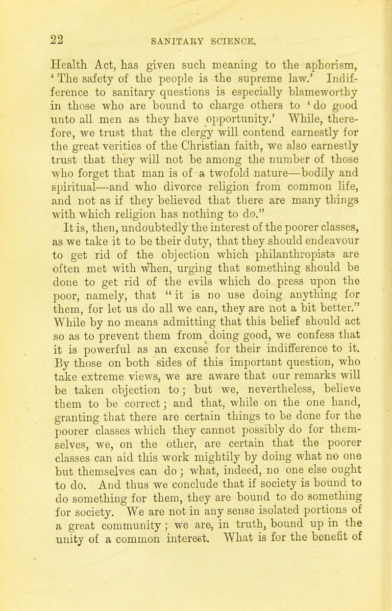 Health Act, has given such meaning to the aphorism, ' The safety of the people is the supreme law.' Indif- ference to sanitary questions is especially blameworthy in those who are bound to charge others to ' do good unto all men as they have opportunity.' While, there- fore, we trust that the clergy will contend earnestly for the great verities of the Christian faith, we also earnestly trust that they will not be among the number of those who forget that man is of a twofold nature—bodily and spiritual—and who divorce religion from common life, and not as if they believed that there are many things with which religion has nothing to do. It is, then, undoubtedly the interest of the poorer classes, as we take it to be their duty, that they should endeavour to get rid of the objection which philanthropists are often met with when, urging that something should be done to get rid of the evils which do press upon the poor, namely, that it is no use doing anything for them, for let us do all we can, they are not a bit better. While by no means admitting that this belief should act so as to prevent them from doing good, we confess that it is powerful as an excuse for their indifference to it. By those on both sides of this important question, who take extreme views, we are aware that our remarks will be taken objection to; but we, nevertheless, believe them to be correct; and that, while on the one hand, granting that there are certain things to be done for the poorer classes which they cannot possibly do for them- selves, we, on the other, are certain that the poorer classes can aid this work mightily by doing what no one but themselves can do; what, indeed, no one else ought to do. And thus we conclude that if society is bound to do something for them, they are bound to do something for society. We are not in any sense isolated portions of a great community ; we are, in truth, bound up in the unity of a common interest. What is for the benefit of