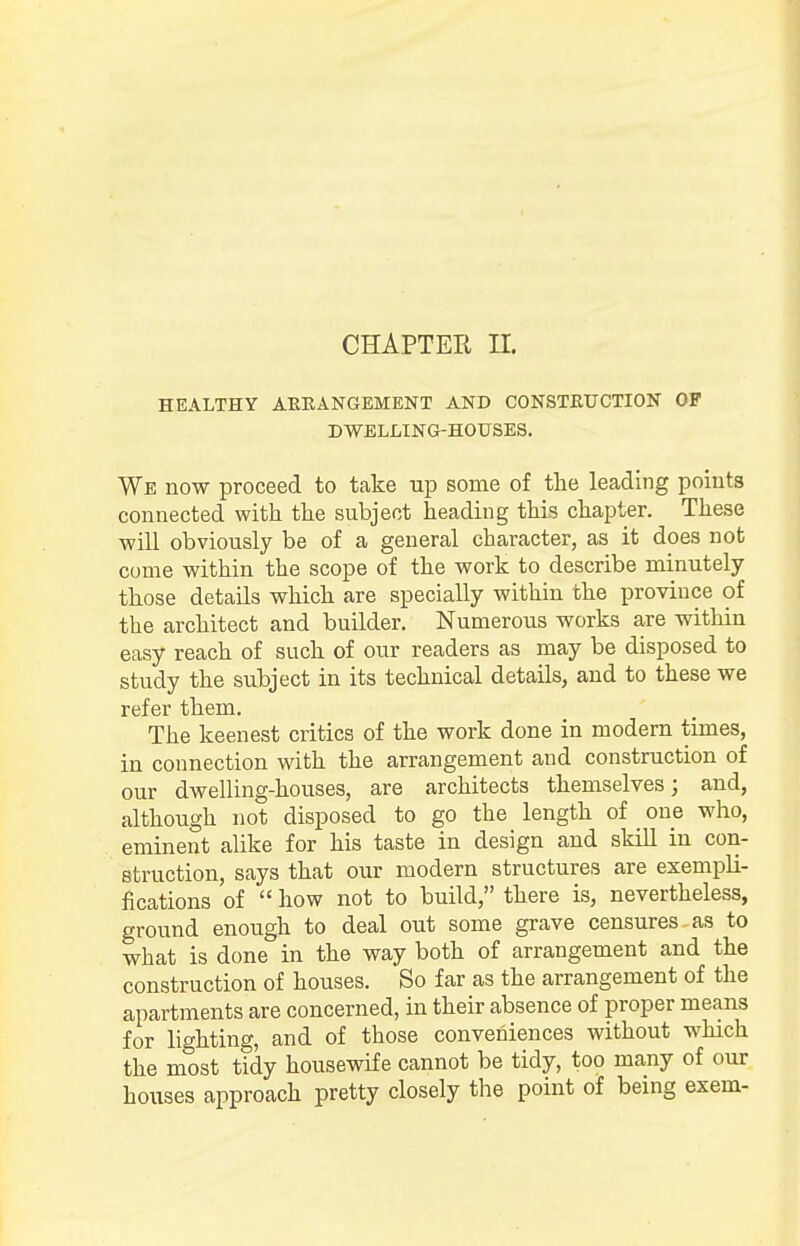 CHAPTER II. HEALTHY ARRANGEMENT AND CONSTRUCTION OF DWELLING-HOUSES. We now proceed to take up some of the leading points connected with the subject heading this chapter. These will obviously be of a general character, as it does not come within the scope of the work to describe minutely those details which are specially within the province of the architect and builder. Numerous works are within easy reach of such of our readers as may be disposed to study the subject in its technical details, and to these we refer them. The keenest critics of the work done in modern times, in connection with the arrangement and construction of our dwelling-houses, are architects themselves; and, although not disposed to go the length of one who, eminent alike for his taste in design and skill in con- struction, says that our modern structures are exempli- fications of how not to build, there is, nevertheless, ground enough to deal out some grave censures as to what is done in the way both of arrangement and the construction of houses. So far as the arrangement of the apartments are concerned, in their absence of proper means for lighting, and of those conveniences without which the most tidy housewife cannot be tidy, too many of our houses approach pretty closely the point of being exem-