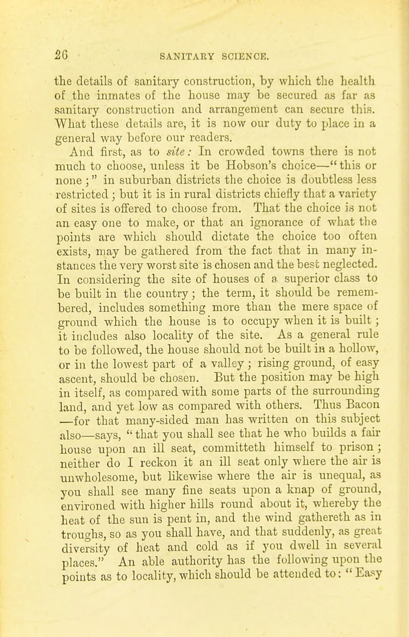 the details of sanitary construction, by which the health of the inmates of the house may be secured as far as sanitary construction and arrangement can secure thus. What these details are, it is now our duty to place in a general way before our readers. And first, as to site: In crowded towns there is not much to choose, uidess it be Hobson's choice— this or none ; in suburban districts the choice is doubtless less restricted; but it is in rural districts chiefly that a variety of sites is offered to choose from. That the choice is not an easy one to make, or that an ignorance of what the points are which should dictate the choice too often exists, may be gathered from the fact that in many in- stances the very worst site is chosen and the best neglected. In considering the site of houses of a superior class to be built in the country; the term, it should be remem- bered, includes something more than the mere space of ground which the house is to occupy when it is built; it includes also locality of the site. As a general rule to be followed, the house should not be built in a hollow, or in the lowest part of a valley ; rising ground, of easy ascent, should be chosen. But the position may be high in itself, as compared with some parts of the surrounding land, and yet low as compared with others. Thus Bacon —for that many-sided man has written on this subject also—Says, that you shall see that he who builds a fair house upon an ill seat, committeth himself to prison; neither do I reckon it an ill seat only where the air is unwholesome, but likewise where the air is unequal, as you shall see many fine seats upon a knap of ground, environed with higher hills round about it, whereby the heat of the sun is pent in, and the wind gathereth as in troughs, so as you shall have, and that suddenly, as great diversity of heat and cold as if you dwell in several places. An able authority has the following upon the points as to locality, which should be attended to: Easy