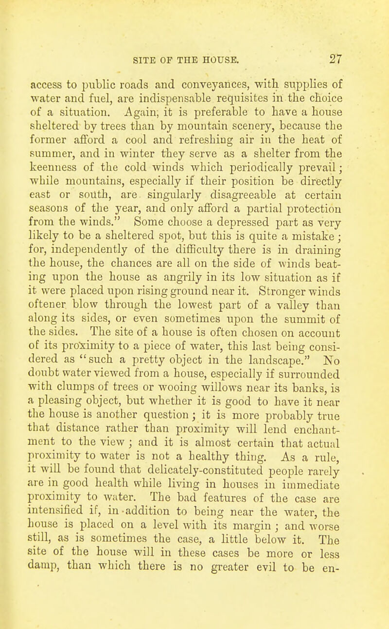 access to public roads and conveyances, with supplies of water and fuel, are indispensable requisites in the choice of a situation. Again, it is preferable to have a house sheltered by trees than by mountain scenery, because the former afford a cool and refreshing air in the heat of summer, and in winter they serve as a shelter from the keenness of the cold winds which periodically prevail; while mountains, especially if their position be directly east or south, are singularly disagreeable at certain seasons of the year, and only afford a partial protection from the winds. Some choose a depressed part as very likely to be a sheltered spot, but this is quite a mistake; for, independently of the difficulty there is in draining the house, the chances are all on the side of winds beat- ing upon the house as angrily in its low situation as if it were placed upon rising ground near it. Stronger winds oftener blow through the lowest part of a valley than along its sides, or even sometimes upon the summit of the sides. The site of a house is often chosen on account of its proximity to a piece of water, this last being consi- dered as such a pretty object in the landscape. No doubt water viewed from a house, especially if surrounded with clumps of trees or wooing willows near its banks, is a pleasing object, but whether it is good to have it near the house is another question; it is more probably true that distance rather than proximity will lend enchant- ment to the view ; and it is almost certain that actual proximity to water is not a healthy thing. As a rule, it will be found that delicately-constituted people rarely are in good health while living in houses in immediate proximity to water. The bad features of the case are intensified if, in-addition to being near the water, the house is placed on a level with its margin ; and worse still, as is sometimes the case, a little below it. The site of the house will in these cases be more or less damp, than which there is no greater evil to be en-