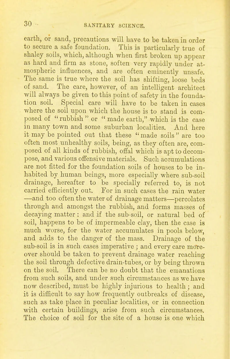 earth, or sand, precautions will have to be taken in order to secure a safe foundation. This is particularly true of shaley soils, which, although when first broken up appear as hard and firm as stone, soften very rapidly under at- mospheric influences, and are often eminently unsafe. The same is true where the soil has shifting, loose beds of sand. The care, however, of an intelligent architect will always be given to this point of safety in the founda- tion soil. Special care will have to be taken in cases where the soil upon which the house is to stand is com- posed of rubbish or made earth, which is the case in many town and some suburban localities. And here it may be pointed out that these made soils are too often most unhealthy soils, being, as they often are, com- posed of all kinds of rubbish, offal which is apt to decom- pose, and various offensive materials. Such accumulations are not fitted for the foundation soils of houses to be in- habited by human beings, more especially where sub-soil drainage, hereafter to be specially referred to, is not carried efficiently out. For in such cases the rain water —and too often the water of drainage matters—percolates through and amongst the rubbish, and forms masses of decaying matter: and if the sub-soil, or natural bed of soil, haj)pens to be of impermeable clay, then the case is much worse, for the water accumulates in pools below, and adds to the danger of the mass. Drainage of the sub-soil is in such cases imperative ; and every care more- over should be taken to prevent drainage water reaching the soil through defective drain-tubes, or by being thrown on the soil. There can be no doubt that the emanations from such soils, and under such circumstances as we have now described, must be highly injurious to health; and it is difficult to say how frequently outbreaks of disease, such as take place in peculiar localities, or in connection with certain buildings, arise from such circumstances. The choice of soil for the site of a house is one which