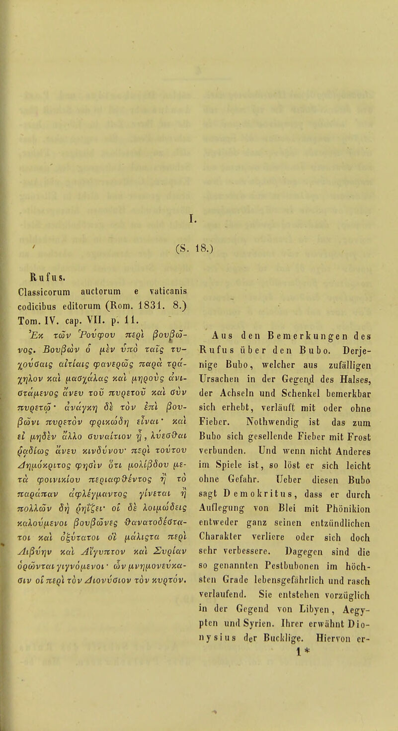 (S. 18.) Ruf US. Classicorum auclorum e vaticanis codicibus editorum (Rom, 1831. 8.) Tom. IV. cap. VII. p. 11. 'Ex rav 'Povcpov Tcegl ßov^co- vog. Bovßcov 6 (lev VTto ralg rv- lOvGaig airiaig cpaveqag Ttaga tga- Xrjkov Kai ^aaiaXag kccl (irjQOvg dvi- Oräfievog ixvsv tov jivq£tov Hai Gvv nvQSTa' dvdyxrj 8s tov im ßov- ßcövL TCVQftov q)Qi%c68f] slvai • Kai tl [iriösv dkko övvaLtiov rj, XvsG&ai QaSicog avev kivÖvvov tisqI tovxov /dfj^oKQiTog cprjölv ort ^olißöov fis- rd qjoiviKLOv TtSQiaqj&evrog t] to na^dnav dcpXsy^avxog yivixai rj TtoXXäv 5j) Qrj'itsi' oi 61 XoiixaSsig KaXov(isvoi ßovßdövig &avaTo8i<jvci- TOi Kai o^vtaTot ot {idXigxa ntQi AißvYjv Kai AiyvTtiQV Kai SvqLav OQMvxai yiyvo^iivoi' cov fivrjfiovsvKa- fftV Oi 7E£^l TOV /i/tOVU<>tOV TOV XV^TOV. Aus den Bemerkungen des Rufus über den Bubo. Derje- nige Bubo, welcher aus zufälligen Ursachen in der Gegenjd des Halses, der Achseln und Schenkel bemerkbar sich erhebt, verläuft mit oder ohne Fieber. Nothwendig ist das zum Bubo sich gesellende Fieber mit Frost verbunden. Und wenn nicht Anderes im Spiele ist, so löst er sich leicht ohne Gefahr. Ucber diesen Bubo sagt Demokritus, dass er durch Auflegung von Blei mit Phönikion entweder ganz seinen entzündlichen Charakter verliere oder sich doch sehr verbessere. Dagegen sind die so genannten Peslbubonen im höch- sten Grade lebensgefährlich und rasch verlaufend. Sie entstehen vorzüglich in der Gegend von Libyen, Aegy- pten und Syrien. Ihrer erwähnt Dio- nysius der Bucklige. Hiervon er- 1*