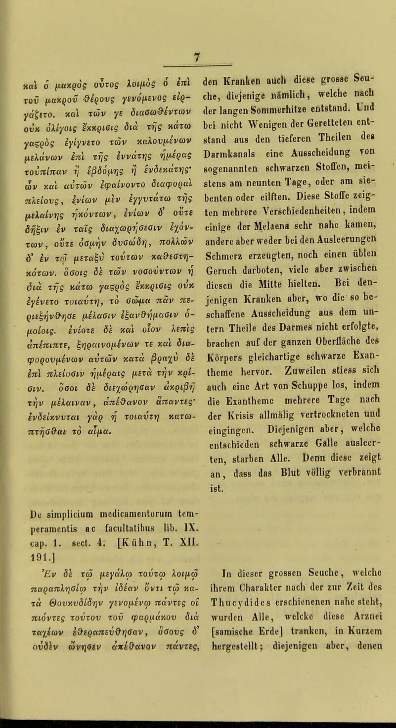 HUI 6 ^laKQog ovTOg Xoi(i6g 6 im rov ^laKQOv &SQOvg Yevo^isvog dQ- yätfTO. nal xdSv ys öiaGco&ivrcav ovx oUyoig hKQiaig 8iä Trjg närca yaiSQbg eyiyvsTO räv naXovuevcov (isXävav im rrjg ivvatrig rjfisQag xovniTcav t] eßö6(xr]g tj svSsnätrig' av Kai avxäv icpctivovxo Siacpoqai jtXeiovg, iyiav ftiv eyyvxaxo) x-^g fisXaivrjg i^Kovrcov, ivicov b ovxB iv xaXg SiaxooQTjßeöiv i%6v- xoov, OVIS oöftjjv dvGcöSrj, noXXäv 6' iv xm jtiCTa^'J xovtvüv Ka&taxr}- Koxcav. ÖGotg öe xäv voGovvxav tj öia xi]g ndxa ya^Qog hngißig ovn iyivsxo xoiavxrj, x6 öcSft« Ttav Tte- Qis'^rjv&rjas ^sXa6iv i^av^'^^aStv o- fjioioig. iviOTE ös kccI olov XsTiig aninrnzs, ^rjQaivouhcov xe Kai Sia- q)oqov(jievcov avtäv nuxa ßQft%v bs inl TtXsioGiv TjfiEQaig (i£xä xrjv kql- 6iv. oGoi Sa öisicoQrjßav aKQißfj Tijv (jLiXai.vav, dne&avov uTiavxsg' ivSEiKVvxai yaQ rj xoiavTrj Karco- nxrjß&at x6 al^a. De simplicium medicamcntorum tcm- peramenlis ac facultatibus lib. IX. cap. 1. secf. 4. [Kühn, T. XII. 191.] 'Ev 8e x(p fisyäXG) xovxa Xoiiia TtaQaTcXrjGicp xrjv iSeav ovxi xä xa- xa &ovKväLSr}V yevoiievo) navxtg oi movxsg xovxov xov q}aQfxaKOv öia Tß'^icov i&BQunEv&riöav, oßovg 6' ovdhv öivriosv axi&avov navxtg, den Kranken auch diese grosse Seu- che, diejenige nämlich, welche nach der langen Sommerhitze entstand. Und bei nicht Wenigen der Geretteten ent- stand aus den tieferen Theilen des Darmkanals eine Ausscheidung von sogenannten schwarzen Stoffen, mei- stens am neunten Tage, oder am sie- benten oder eilften. Diese Stoffe zeig- ten mehrere Verschiedenheiten, indem einige der Melaena sehr nahe kamen, andere aber weder bei den Ausleerungctt Schmerz erzeugten, noch einen übleu Geruch darboten, viele aber zwischen diesen die Mitte hielten. Bei den- jenigen Kranken aber, wo die so be- schaffene Ausscheidung aus dem un- tern Theile des Darmes nicht erfolgte, brachen auf der ganzen Oberfläche des Körpers gleichartige schwarze Exan- theme hervor. Zuweilen sliess sich auch eine Art von Schuppe los, indem die Exantheme mehrere Tage nach der Krisis allmälig vertrockneten und eingingen. Diejenigen aber, welche entschieden schwarze Galle ausleer- ten, starben Alle. Dertn diese zeigt an, dass das Blut völlig verbraunt ist. In dieser grossen Seuche, M'elcho ihrem Charakter nach der zur Zeit des Thucydides erschienenen nahe steht, wurden Alle, welckc diese Arznei [samische Erde] tranken, in Kurzem hergestellt; diejenigen aber, denen