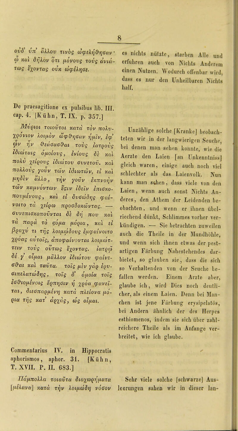 ovS' Vit aklov Tivög d(fzk'Yi%<Y\Gav' CO xal öijkov oxi novovg rovg dvia- rcog e'xovrag ovk cocpUrias. CS nichts nützte, starben Alle und erfuhren auch von Nichts Anderem einen Nutzen. Wodurch offenbar wird, dass es nur den Unheilbaren Niehls half. De praesagitione ex pulsibus lib. III. cap. 4. [Kühn, T. IX. p. 357.] MvQiQi TOlovToi oiaTci rov TCOlv- XQOviov Aolfiov ä(p&viauv rjuiv, E(p '^v &e<x6a6&ai rovg iaxQovg Idiätaig 6(j,oiovg, iviovg 6e %o.l noXv xEiQovg löimrov Owstov. %al TtoXlovg yovv tcüv idiarcöv, d kü\ ixfjöev aXXo, zriv yovv hnvoriv rav na^vovtcov h'giv iSeiv kmano- Tcovfiivovg, ml si övacöörjg (pai- voixo xd xsiQco nQoaöoKcovxag. — GvvemGxonovvxai 6s öt] tcov nal Ta Tcaqu xo gonu fto'^tß, nal si ßQayv xt xrjg Xoi(i(p8ovg i^cpalvoixo XQoag avxoig, aTtocpatvovxai, Xoiiicax- Tsiv rovg ovxcog exovxag. iaxqa Sa Y Oi^oft naXXov iöiäxov cpalvs- ß&ai Kai xavxa. xoig fisv ydq sqv- ßiTCsXaxcoörjg, xolg ö' ojnoi'ß xotg £6&ioixivoig sQTcriGiv rj XQoa cpavsl- rai, duGTcaQusvri Kaxd, nXsiova fio- qia xrjg aax dqidg, tog oliiai. Commentarius IV. in Hippocratis aphorismos, aphor. 31. [Kühn, T. XVII. P. II. 683.] IIdiA,7ioXXa xoiavxa Sia%coQ'7](jiaxa [^sXctva] zaxct xrjv Xoi(icä5i] voGov Unzählige solche [Kranke] beobach- teten wir in der langwierigen Seuche, bei denen man sehen konnte, wie die Aerzte den Laien [an Unkenntniss] gleich waren, einige auch noch viel schlechter als das Laienvolk. Nun kann man sahen, dass viele von den Laien, wenn auch sonst Nichts An- deres, den Alhem der Leidenden be- obachten, und wenn er ihnen übel- riechend dünkt, Schlimmes vorher ver- kündigen. — Sie betrachten zuweilen auch die Theile in der Mundhöhle, und wenn sich ihnen etwas der pest- artigen Färbung Nahestehendes dar- bietet, so glauben sie, dass die sich so Verhaltenden von der Seuche be- fallen werden. Einem Arzte aber, glaube ich, wird Dies noch deutli- cher, als einem Laien. Denn bei Man- chen ist jene Färbung erysipelatös, bei Andern ähnlich der dos Herpes esthiomenos, indem sie sich über zahl- reichere Theile als im Anfange ver- breitet, wie ich glaube. Sehr viele solche [schwarze] Aus- leerungen sahen wir iu dieser lan-