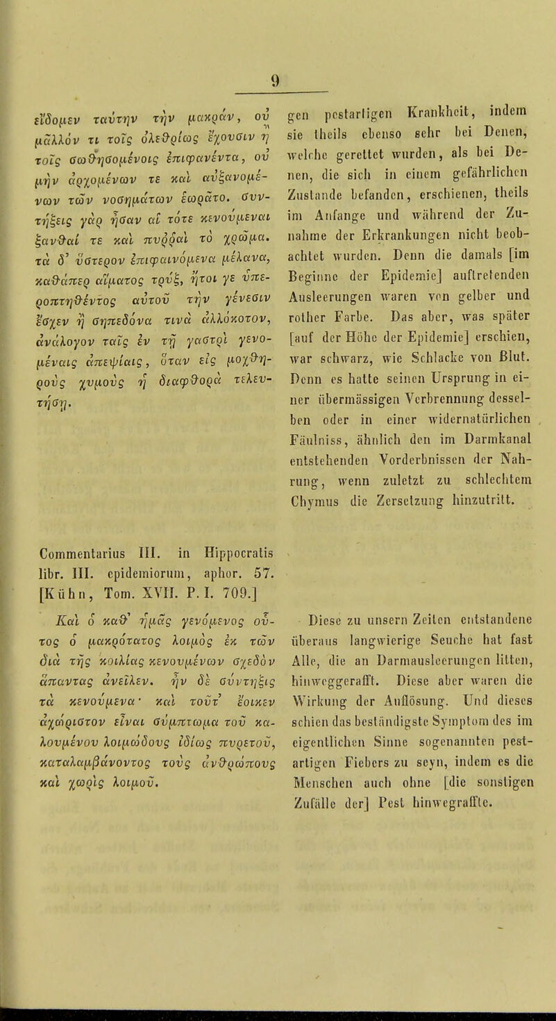 tiSo^isv xttvrriv rrjv fiaK()äv, ov (läXXöv Ti roig oXi&gicog sxovGiv 7/ Tolg Ga)9-t]<}Oi.iivoig sTCicpavhra, ov jtfjjv aQ%o(.isvoov TS aal av^avofis- vcov rcSv vocJjjfiaTCOV s(OQäro. 6vv- x-^^stg V^ov ai rors KBVoviievai ^av&ai TS nal tcvqqciI to %Qmiia. XU ö' vareQOV imcpüivö^sva [lekava, na&ÜTtsQ ctl^atog tqv^, fyrot ys vne- QOTtrrj&ivrog avrov r^v yivsGiv e6%EV 7] GfjTiESöva rivd alXÖKorov, dvcdoyov ralg sv Trj yotTrgt yevo- fisvaig ane^iaig, üxav elg fioi&r}- Qovg y^v^iQvg rj öic((p9oQC{ tiksv- XYiGri. gen ppstarligen Krankheit, indem sie Iheils ebenso sehr bei Denen, welche gerettet wurden, als bei De- nen, die sich in einem gefährlichen Zusliuide befanden, erschienen, theils im Anfange und während der Zu- nahme der Erkrankungen nicht beob- achtet wurden. Denn die damals [im Beginne der Epidemie] auftretenden Ausleerungen waren von gelber und rolher Farbe. Das aber, was später [auf der Höhe der Epidemie] erschien, war schwarz, wie Schlacke von ßlut. Denn es hatte seinen Ursprung in ei- ner übermässigen Verbrennung dessel- ben oder in einer widernatürlichen , Fäulniss, ähnlich den im Darmkanal entstehenden Verderbnissen der Nah- rung, wenn zuletzt zu schlechtem Chymus die Zersetzung hinzutritt. Commentarius III. in Hippocratis libr. III. cpidemiorum, aphor. 57. [Kühn, Tom. XVIT. P. I. 709.] Kai 0 Kßö'' ri^ag ytvo^svog ov- xog 6 (jiaKQorarog Xoi[i6g ek tcöv diä xrig noikiag kevov^evcov GieÖov anavxug avsl^Ev. i^v 8s GvvTri'E,ig xa KEVovixeva ■ kcu rovv eolkev a^coQiGTOv ELvai GviiTtTa^ia rov Ka- XovuEvov Xoiiicööovg idiojg nvQEtov, oiaralaiißdvovrog xovg av&fjconovg Diese zu unsern Zeilen entstandene überaus langwierige Seuche hat fast Alle, die an Darmauslecrungen litten, hinweggerafft. Diese aber waren die Wirkung der Auflösung. Und dieses schien das beständigste Symptom des im eigentlichen Sinne sogenannten pest- artigen Fiebers zu scyn, indem es die Menschen auch ohne [die sonstigen Zufälle der] Pest hinwegraü'tc.