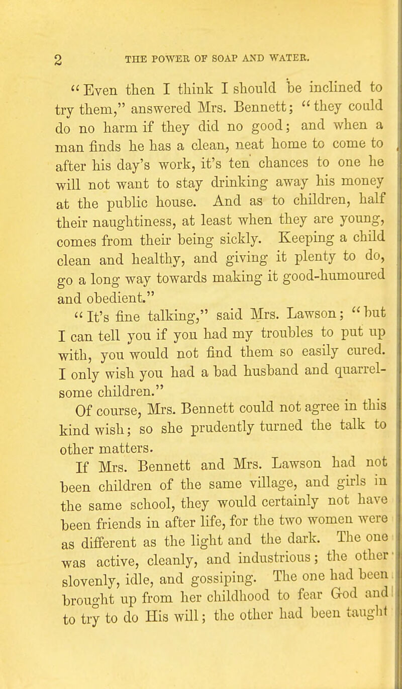  Even then I think I should be inclined to try them, answered Mrs. Bennett; they could do no harm if they did no good; and when a man finds he has a clean, neat home to come to after his day's work, it's ten chances to one he will not want to stay drinking away his money at the public house. And as to children, half their naughtiness, at least when they are young, comes from their being sickly. Keeping a child clean and healthy, and giving it plenty to do, go a long way towards making it good-humoured and obedient. It's fine talking, said Mrs. Lawson; but I can tell you if you had my troubles to put up with, you would not find them so easily cured. I only wish you had a bad husband and quarrel- some children. Of course, Mrs. Bennett could not agree in this kind wish; so she prudently turned the talk to other matters. If Mrs. Bennett and Mrs. Lawson had not been children of the same village, and girls in the same school, they would certainly not have been friends in after life, for the two women were as different as the light and the dark. The one was active, cleanly, and industrious; the other' slovenly, idle, and gossiping. The one had been brought up from her childhood to fear God and to try to do His will; the other had been taught