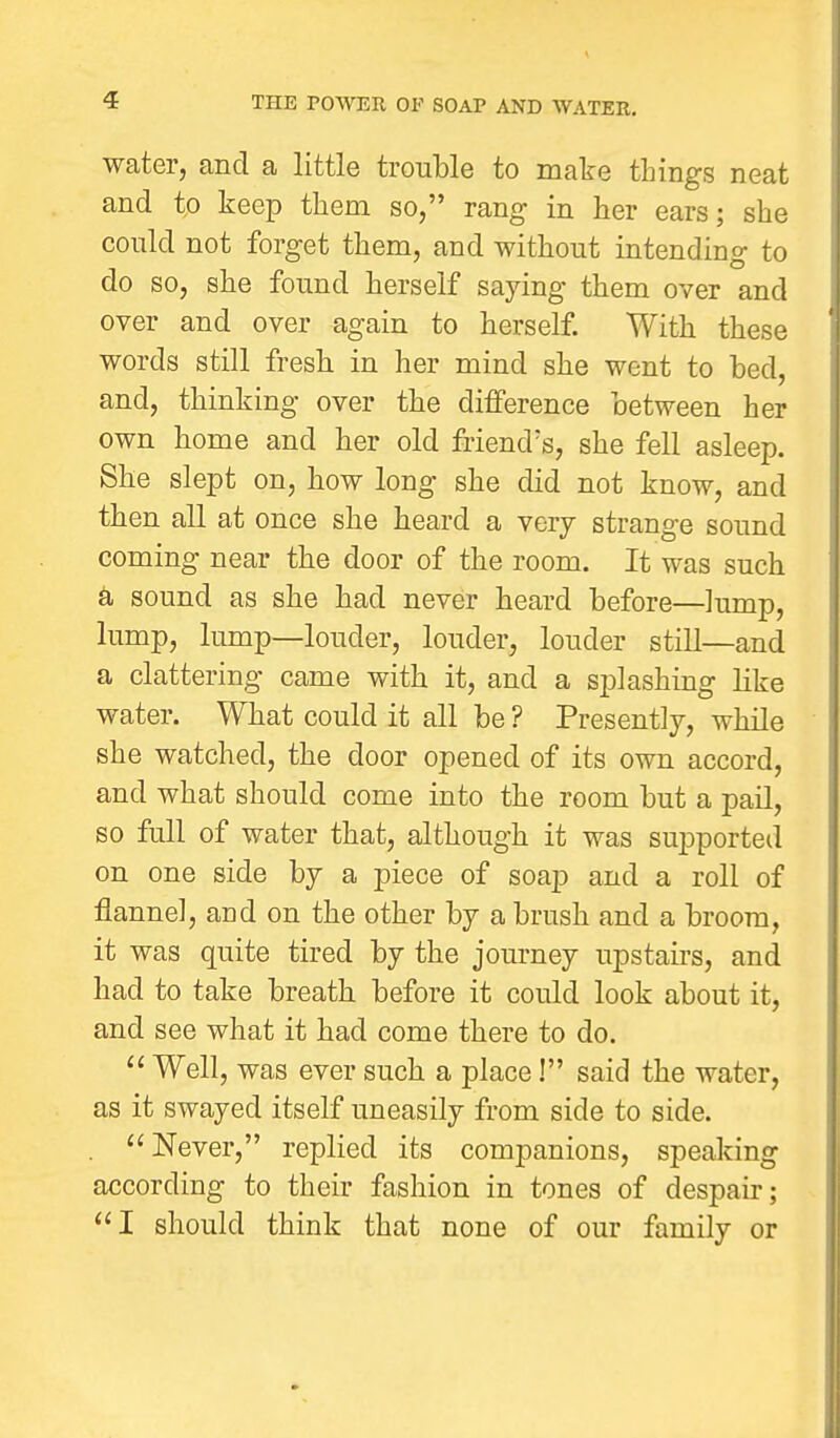 water, and a little trouble to mate things neat and to keep them so, rang in her ears; she could not forget them, and without intending to do so, she found herself saying them over and over and over again to herself. With these words still fresh in her mind she went to bed, and, thinking over the difference between her own home and her old friend's, she fell asleep. She slept on, how long she did not know, and then all at once she heard a very strange sound coming near the door of the room. It was such a sound as she had never heard before—lump, lump, lump—louder, louder, louder still—and a clattering came with it, and a spl ashing like water. What could it all be ? Presently, while she watched, the door opened of its own accord, and what should come into the room but a pail, so full of water that, although it was supported on one side by a piece of soap and a roll of flannel, and on the other by a brush and a broom, it was quite tired by the journey upstairs, and had to take breath before it could look about it, and see what it had come there to do.  Well, was ever such a place! said the water, as it swayed itself uneasily from side to side. Never, replied its companions, speaking according to their fashion in tones of despair; I should think that none of our family or