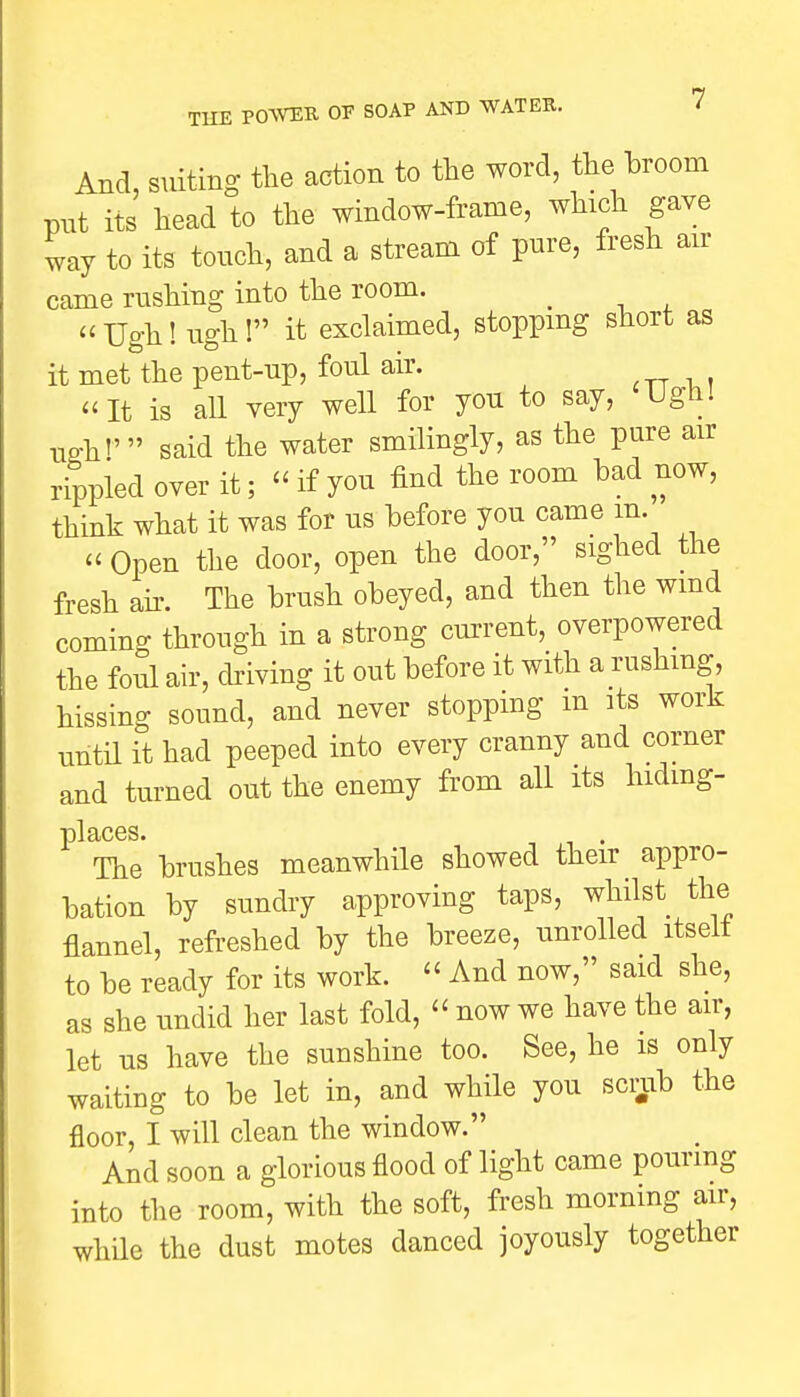 And, suiting the action to the word, the broom put its head to the window-frame, which gave way to its touch, and a stream of pure, fresh air came rushing into the room. _ Ugh! ugh! it exclaimed, stopping short as it met the pent-up, foul air. It is all very well for you to say, Ugh! U£h»' said the water smilingly, as the pure air rippled over it; « if yon find the room bad now, think what it was for us before you came m. « Open the door, open the door, sighed the fresh air. The brush obeyed, and then the wind coming through in a strong current, overpowered the foul air, driving it out before it with a rushing, hissing sound, and never stopping m its work until it had peeped into every cranny and corner and turned out the enemy from all its hiding- places. The brushes meanwhile showed their appro- bation by sundry approving taps, whilst the flannel, refreshed by the breeze, unrolled itseit to be ready for its work.  And now, said she, as she undid her last fold, « now we have the air, let us have the sunshine too. See, he is only waiting to be let in, and while you scrub the floor, I will clean the window. And soon a glorious flood of light came pouring into the room, with the soft, fresh morning air, while the dust motes danced joyously together