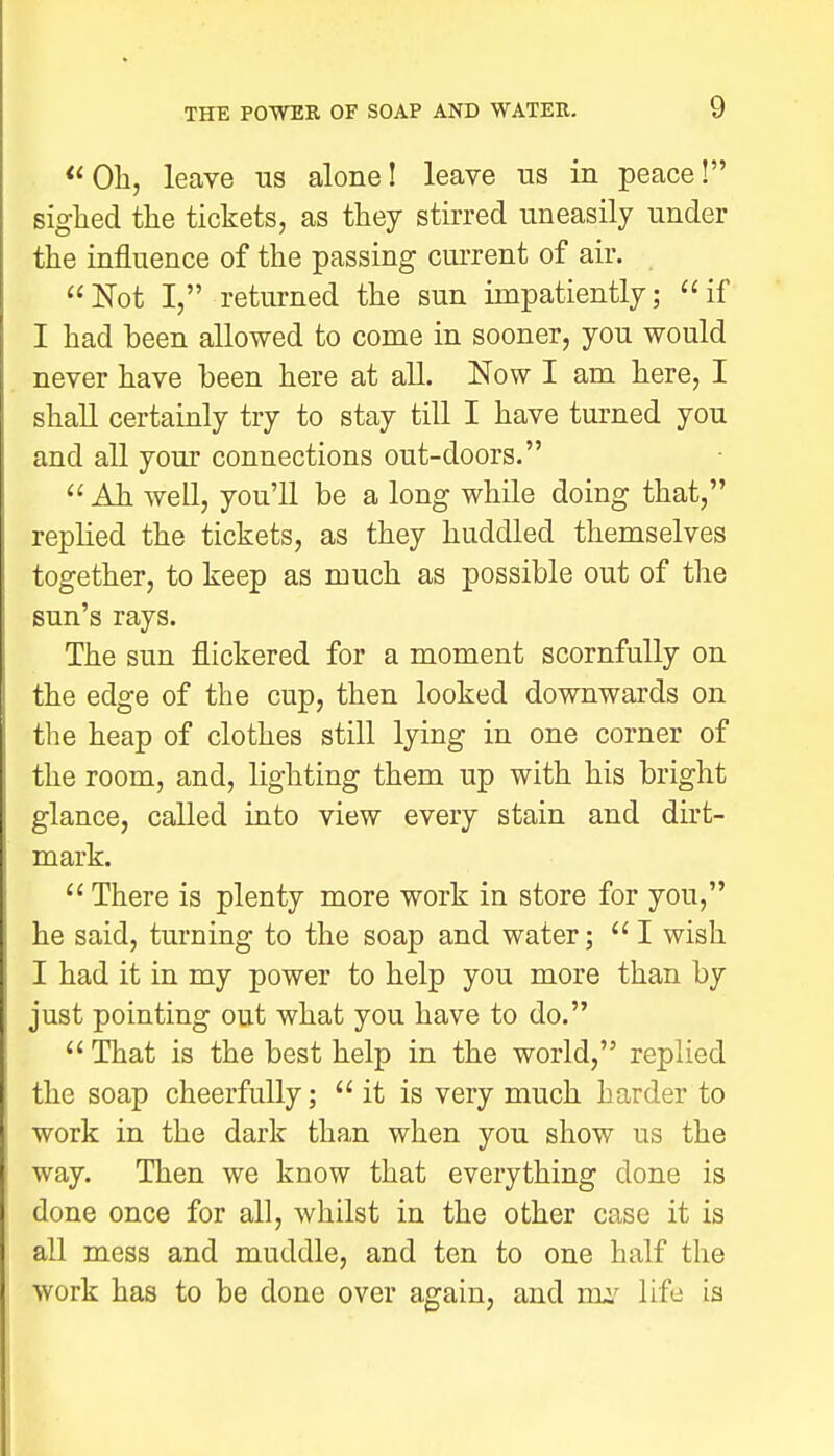  Oh, leave us alone! leave us in peace! sighed the tickets, as they stirred uneasily under the influence of the passing current of air. Not I, returned the sun impatiently; if I had been allowed to come in sooner, you would never have been here at all. Now I am here, I shall certainly try to stay till I have turned you and all your connections out-doors.  Ah well, you'll be a long while doing that, replied the tickets, as they huddled themselves together, to keep as much as possible out of the sun's rays. The sun flickered for a moment scornfully on the edge of the cup, then looked downwards on the heap of clothes still lying in one corner of the room, and, lighting them up with his bright glance, called into view every stain and dirt- mark. There is plenty more work in store for you, he said, turning to the soap and water;  I wish I had it in my power to help you more than by just pointing out what you have to do. That is the best help in the world, replied the soap cheerfully; it is very much harder to work in the dark than when you show us the way. Then we know that everything done is done once for all, whilst in the other case it is all mess and muddle, and ten to one half the work has to be done over again, and my life is