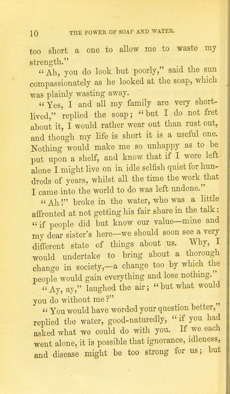 too short a one to allow me to waste my strength.  Ah, you do look hut poorly, said the sun compassionately as he looked at the soap, which was plainly wasting away. Yes, I and all my family are very short- lived, replied the soap; but I do not fret about it, I would rather wear out than rust out, and though my life is short it is a useful one. Nothing would make me so unhappy as to be put upon a shelf, and know that if I were left alone I might live on in idle selfish quiet for hun- dreds of years, whilst all the time the work that I came into the world to do was left undone.  Ah! broke in the water, who was a little affronted at not getting his fair share in the talk;  if people did but know our value—mme and my dear sister's here—we should soon see a very different state of things about us. Why, I would undertake to bring about a thorough change in society,-a change too by which the people would gain everything and lose nothing. Ay, ay, laughed the air; but what would you do without me ?  You would have worded your question better, replied tho water, good-naturedly, if you had asked what we could do with you. If we each went alone, it is possible that ignorance, idleness, and disease might be too strong for us; but