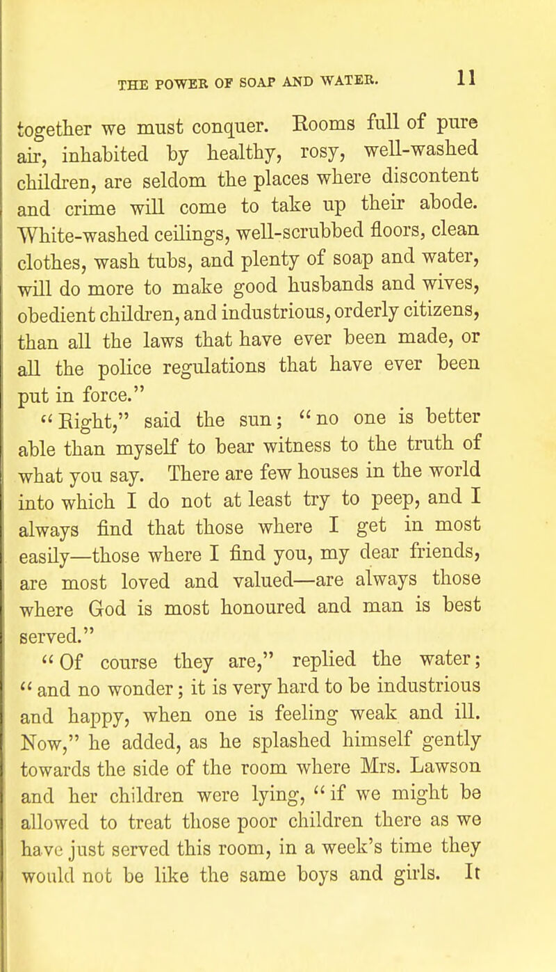 together we must conquer. Rooms full of pure air, inhabited by healthy, rosy, well-washed children, are seldom the places where discontent and crime will come to take up their abode. White-washed ceilings, well-scrubbed floors, clean clothes, wash tubs, and plenty of soap and water, will do more to make good husbands and wives, obedient children, and industrious, orderly citizens, than all the laws that have ever been made, or all the police regulations that have ever been put in force. Eight, said the sun; no one is better able than myself to bear witness to the truth of what you say. There are few houses in the world into which I do not at least try to peep, and I always find that those where I get in most easily—those where I find you, my dear friends, are most loved and valued—are always those where God is most honoured and man is best served. Of course they are, replied the water;  and no wonder; it is very hard to be industrious and happy, when one is feeling weak and ill. Now, he added, as he splashed himself gently towards the side of the room where Mrs. Lawson and her children were lying, if we might be allowed to treat those poor children there as we have just served this room, in a week's time they would not be like the same boys and girls. It