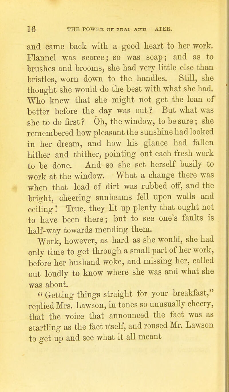 and came back with a good heart to her work. Flannel was scarce; so was soap; and as to brushes and brooms, she had very little else than bristles, worn down to the handles. Still, she thought she would do the best with what she had. Who knew that she might not get the loan of better before the day was out ? But what was she to do first ? Oh, the window, to be sure; she remembered how pleasant the sunshine had looked in her dream, and how his glance had fallen hither and thither, pointing out each fresh work to be done. And so she set herself busily to work at the window. What a change there was when that load of dirt was rubbed off, and the bright, cheering sunbeams fell upon walls and ceiling! True, they lit up plenty that ought not to have been there; but to see one's faults is half-way towards mending them. Work, however, as hard as she would, she had only time to get through a small part of her work, before her husband woke, and missing her, called out loudly to know where she was and what she was about.  Getting things straight for your breakfast, replied Mrs. Lawson, in tones so unusually cheery, that the voice that announced the fact was as startling as the fact itself, and roused Mr. Lawson to get up and see what it all meant