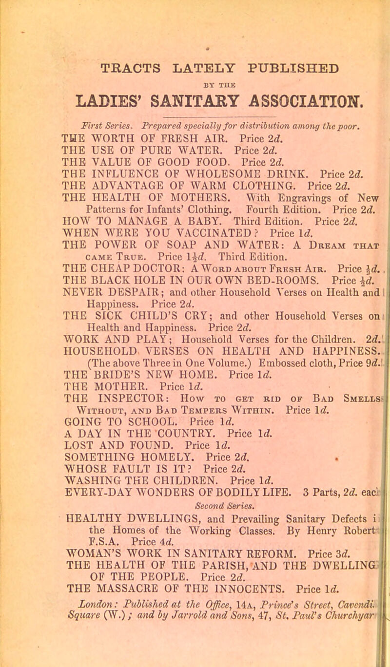 TRACTS LATELY PUBLISHED LADIES' SANITARY ASSOCIATION. First Series. Prepared specially for distribution among the poor. THE WORTH OF FRESH AIR. Price 2d. THE USE OF PURE WATER. Price 2d. THE VALUE OF GOOD FOOD. Price 2d. THE INFLUENCE OF WHOLESOME DRINK. Price 2d. THE ADVANTAGE OF WARM CLOTHING. Price 2d. THE HEALTH OF MOTHERS. With Engravings of New Patterns for Infants' Clothing. Fourth Edition. Price 2d. HOW TO MANAGE A BABY. Third Edition. Price 2d. WHEN WERE YOU VACCINATED ? Price Id. THE POWER OF SOAP AND WATER: A Dream that came True. Price l^d. Third Edition. THE CHEAP DOCTOR: A Word about Fresh Air. Price id.. THE BLACK HOLE IN OUR OWN BED-ROOMS. Price id. NEVER DESPAIR; and other Household Verses on Health and I Happiness. Price 2d. THE SICK CHILD'S CRY; and other Household Verses on' Health and Happiness. Price 2d. WORK AND PLAY; Household Verses for the Children. 2d.',: HOUSEHOLD VERSES ON HEALTH AND HAPPINESS. (The above Three in One Volume.) Embossed cloth, Price 9d.' THE BRIDE'S NEW HOME. Price Id. THE MOTHER. Price ldf. THE INSPECTOR: How to get rid of Bad Smells Without, and Bad Tempers Within. Price Id. GOING TO SCHOOL. Price Id. A DAY IN THE COUNTRY. Price Id. LOST AND FOUND. Price Id. SOMETHING HOMELY. Price 2d. WHOSE FAULT IS IT ? Price 2d. WASHING THE CHILDREN. Price Id. E VERY-DAY WONDERS OF BODILY LIFE. 3 Parts, 2d. eac! Second Series. HEALTHY DWELLINGS, and Prevailing Sanitary Defects i the Homes of the Working Classes. By Henry Robert:; F.S.A. Price 4d. WOMAN'S WORK IN SANITARY REFORM. Price 3d. THE HEALTH OF THE PARISH, AND THE DWELLING OF THE PEOPLE. Price 2d. THE MASSACRE OF THE INNOCENTS. Price Id. London: Published at the Office, 14a, Prince's Street, Gtwendi Square (W.); and by Jarrold and Sons, 47, St. Paul's Churchyar