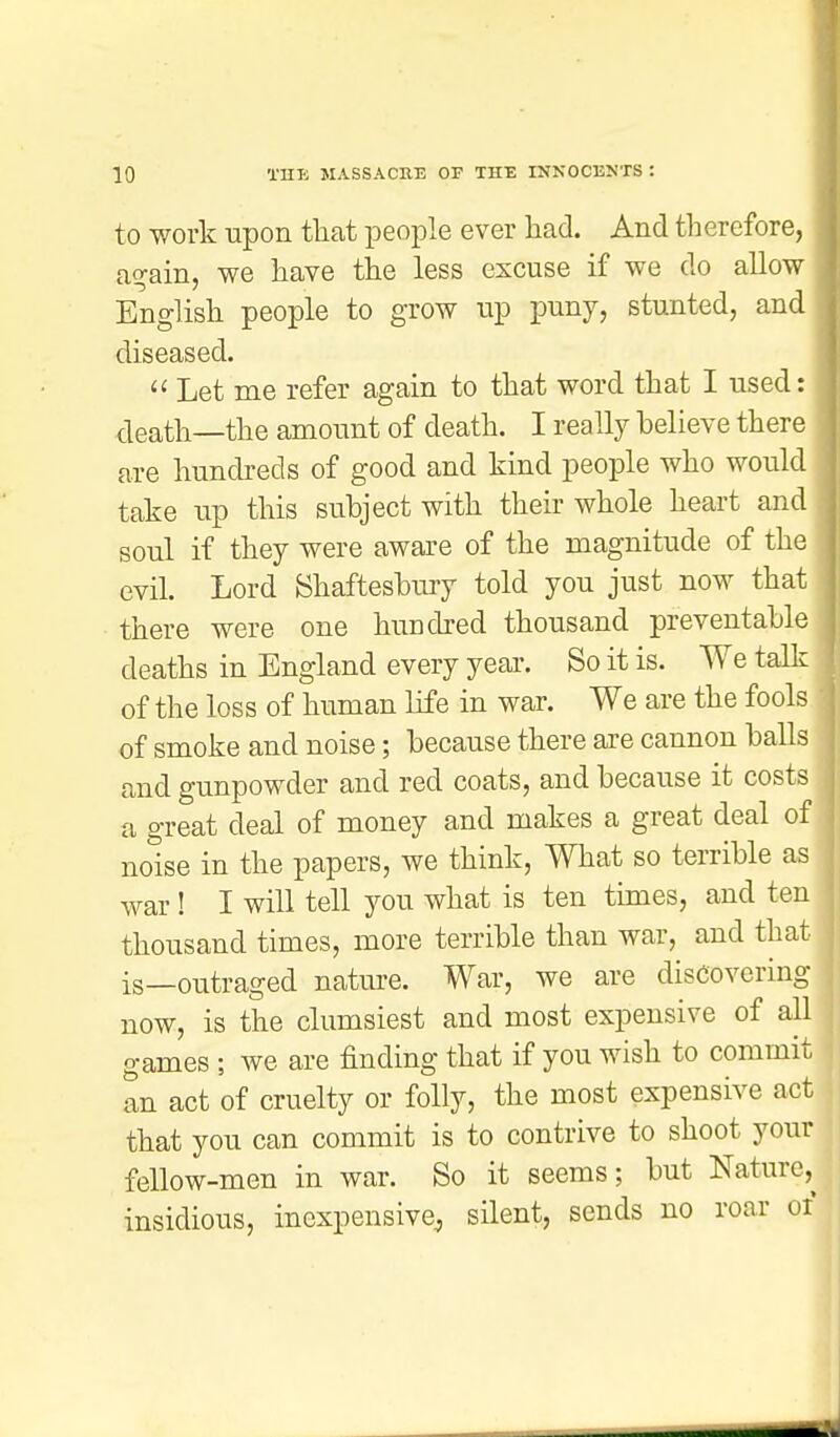 to work upon that people ever had. And therefore, again, we have the less excuse if we do allow English people to grow up puny, stunted, and diseased. « Let me refer again to that word that I used: death—the amount of death. I really believe there are hundreds of good and kind people who would take up this subject with their whole heart and soul if they were aware of the magnitude of the ' evil. Lord Shaftesbury told you just now that there were one hundred thousand preventable deaths in England every year. So it is. We talk of the loss of human life in war. We are the fools of smoke and noise; because there are cannon balls and gunpowder and red coats, and because it costs a great deal of money and makes a great deal of noise in the papers, we think, What so terrible as war ! I will tell you what is ten times, and ten thousand times, more terrible than war, and that is—outraged nature. War, we are discovering now, is the clumsiest and most expensive of all games ; we are finding that if you wish to commit an act of cruelty or folly, the most expensive act that you can commit is to contrive to shoot your fellow-men in war. So it seems; but Nature,^ insidious, inexpensive, silent, sends no roar or