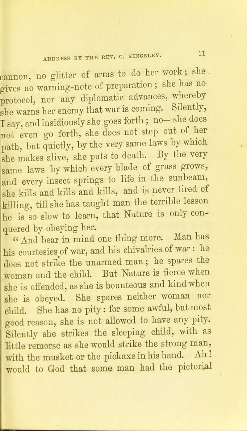 cannon, no glitter of arms to do her work; she gives no warning-note of preparation; she has no protocol, nor any diplomatic advances, whereby she warns her enemy that war is coming. Silently, I say, and insidiously she goes forth; no-she does not even go forth, she does not step out of her path, but quietly, by the very same laws by which she makes alive, she puts to death. By the very same laws by which every blade of grass grows, and every insect springs to life in the sunbeam, she kills and kills and kills, and is never tired of killing, till she has taught man the terrible lesson he is so slow to learn, that Nature is only con- quered by obeying her.  And bear in mind one thing more. Man has his courtesies of war, and his chivalries of war: he does not strike the unarmed man; he spares the woman and the child. But Nature is fierce when she is offended, as she is bounteous and kind when she is obeyed. She spares neither woman nor child. She has no pity: for some awful, but most good reason, she is not allowed to have any pity. Silently she strikes the sleeping child, with as little remorse as she would strike the strong man, with the musket or the pickaxe in his hand. Ah! would to God that some man had the pictorial