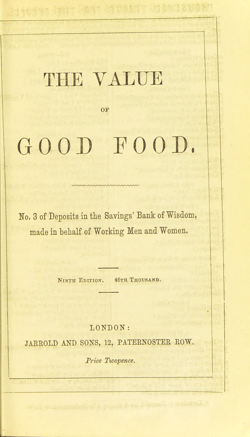 THE VALUE OF GOOD FOOD, No. 3 of Deposits in the Savings' Bank of Wisdom, made in behalf of Working Men and Women. Ninth Edition. 46th Thousand. LONDON: JARROLD AND SONS, 12, PATERNOSTER ROW. Price Twopence.