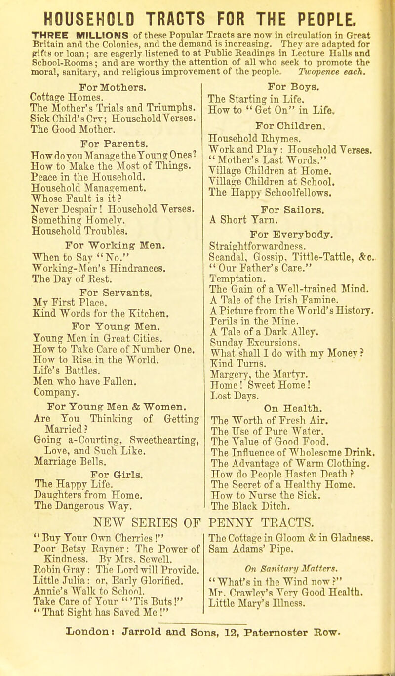 THREE MILLIONS of these Popular Tracts are now in circulation in Great Britain and the Colonies, and the demand is increasing. They are adapted for gifts or loan; are eagerly listened to at Public Readings in Lecture Halls and School-Rooms; and are worthy the attention of all who seek to promote the moral, sanitary, and religious improvement of the people. Twopence each. For Mothers. Cottage Homes. The Mother's Trials and Triumphs. Sick Child's Cry; Household Verses. The Good Mother. For Parents. Hew do you Manage the Youn g Ones 1 How to Make the Most of Things. Peace in the Household. Household Management. Whose Fault is it ? Never Despair! Household Verses. Something Homely. Household Troubles. For Working Men. When to Say No. Working-Men's Hindrances. The Day of Rest. For Servants. My First Place. Kind Words for the Kitchen. For Young' Men. Young Men in Great Cities. How to Take Care of Number One. How to Pise in the World. Life's Battles. Men who have Fallen. Company. For Young Men & Women. Are You Thinking of Getting Married ? Going a-Courting, Sweethearting, Love, and Such Like. Marriage Bells. For Girls. The Happy Life. Daughters from Home. The Dangerous Way. NEW SERIES OF Buy Your Own Cherries! Poor Betsy Rayner: The Power of Kindness. By Mrs. Sewell. Robin Gray: The Lord will Provide. Little Julia: or, Early Glorified. Annie's Walk to School. Take Care of Your  'Tis Buts!  That Sight has Saved Me ! For Boys. The Starting in Life. How to Get On in Life, For Children, Household Rhymes. Work and Play: Household Verses. Mother's Last Words. Village Children at Home. Village Children at School. The Happy Schoolfellows. For Sailors. A Short Yarn. For Everybody. Straightforwardness. Scandal, Gossip, Tittle-Tattle, &c.  Our Father's Care. Temptation. The Gain of a Well-trained Mind. A Tale of the Irish Famine. A Picture from the World's History. Perils in the Mine. A Tale of a Dark Alley. Sunday Excursions. What shall I do with my Money ? Kind Turns. Margery, the Martyr. Home! Sweet Home! Lost Days. On Health. The Worth of Fresh Air. The Use of Pure Water. The Value of Good Food. The Influence of Wholesnme Drink. The Advantage of Warm Clothing. How do People Hasten Death ? The Secret of a Healthy Home. How to Nurse the Sick. The Black Ditch. PENNY TRACTS. The Cottage in Gloom & in Gladness. Sam Adams' Pipe. On Sanitary Matters. What's in the Wind now ? Mr. Crawley's Very Good Health. Little Mary's Dlncss. London: Jarrold and Sons, 12, Paternoster Row.