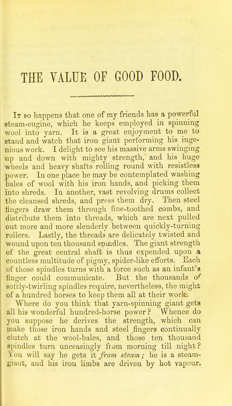 THE VALUE OF GOOD FOOD, It so happens that one of my friends has a powerful steam-engine, which he keeps employed in spinning wool into yarn. It is a great enjoyment to me to stand and watch that iron giant performing his inge- nious work. I delight to see his massive arms swinging up and down with mighty strength, and his huge wheels and heavy shafts rolling round with resistless power. In one place he may be contemplated washing hales of wool with his iron hands, and picking them into shreds. In another, vast revolving drums collect the cleansed shreds, and press them dry. Then steel lingers draw them through fine-toothed combs, and distribute them into threads, which are next pulled out more and more slenderly between quickly-turning rollers. Lastly, the threads are delicately twisted and wound upon ten thousand spindles. The giant strength of the great central shaft is thus expended upon a countless multitude of pigmy, spider-like eftbrts. Each of those spindles turns with a force such as an infant's finger could communicate. But the thousands of softly-twirling spindles require, nevertheless, the might of a hundred horses to keep them all at their work. Where do you think that yarn-spinning giant gets all his wonderful hundred-horse power ? Whence do you suppose he derives the strength, which can make those iron hands and steel fingers continually clutch at the wool-bales, and those ten thousand spindles turn unceasingly from morning till night? You will say he gets it from, steam; he is a steam- giant, and his iron limbs are driven by hot vapour.