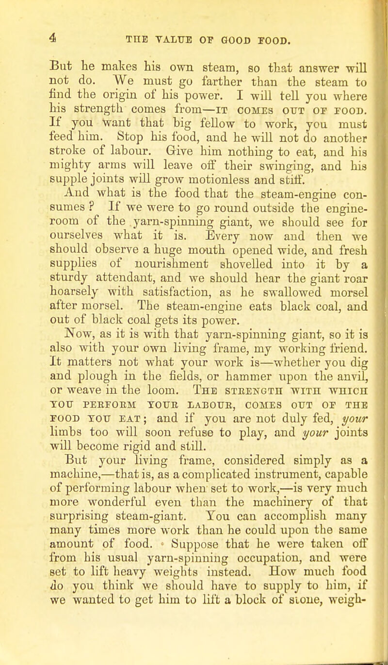 But he makes his own steam, so that answer will not do. We must go farther than the steam to find the origin of his power. I will tell you where his strength comes from—it comes out oe eood. If you Want that big fellow to work, you must feed him. Stop his food, and he will not do another stroke of labour. Give him nothing to eat, and his mighty arms will leave off their swinging, and his supple joints will grow motionless and stilf. And what is the food that the steam-engine con- sumes ? If we were to go round outside the engine- room of the. yarn-spinning giant, we should see for ourselves what it is. Every now and then we should observe a huge mouth opened wide, and fresh supplies of nourishment shovelled into it by a sturdy attendant, and we should hear the giant roar hoarsely with satisfaction, as he swallowed morsel after morsel. The steam-engine eats black coal, and out of black coal gets its power. Now, as it is with that yarn-spinning giant, so it is also with your own living frame, my working friend. It matters not what your work is—whether you dig and plough in the fields, or hammer upon the anvil, or weave in the loom. The strength with which TOH PEREOEM YOUR LABOUR, COMES OUT OE THE food you eat ; and if you are not duly fed, your limbs too will soon refuse to play, and your joints will become rigid and still. But your living frame, considered simply as a machine,—that is, as a complicated instrument, capable of performing labour when set to work,—is very much more wonderful even than the machinery of that surprising steam-giant. You can accomplish many many times more work than he could upon the same amount of food. ■ Suppose that he were taken off from his usual yarn-spinning occupation, and were Bet to lift heavy weights instead. How much food do you think we should have to supply to him, if we wanted to get him to lift a block of stone, weigh-