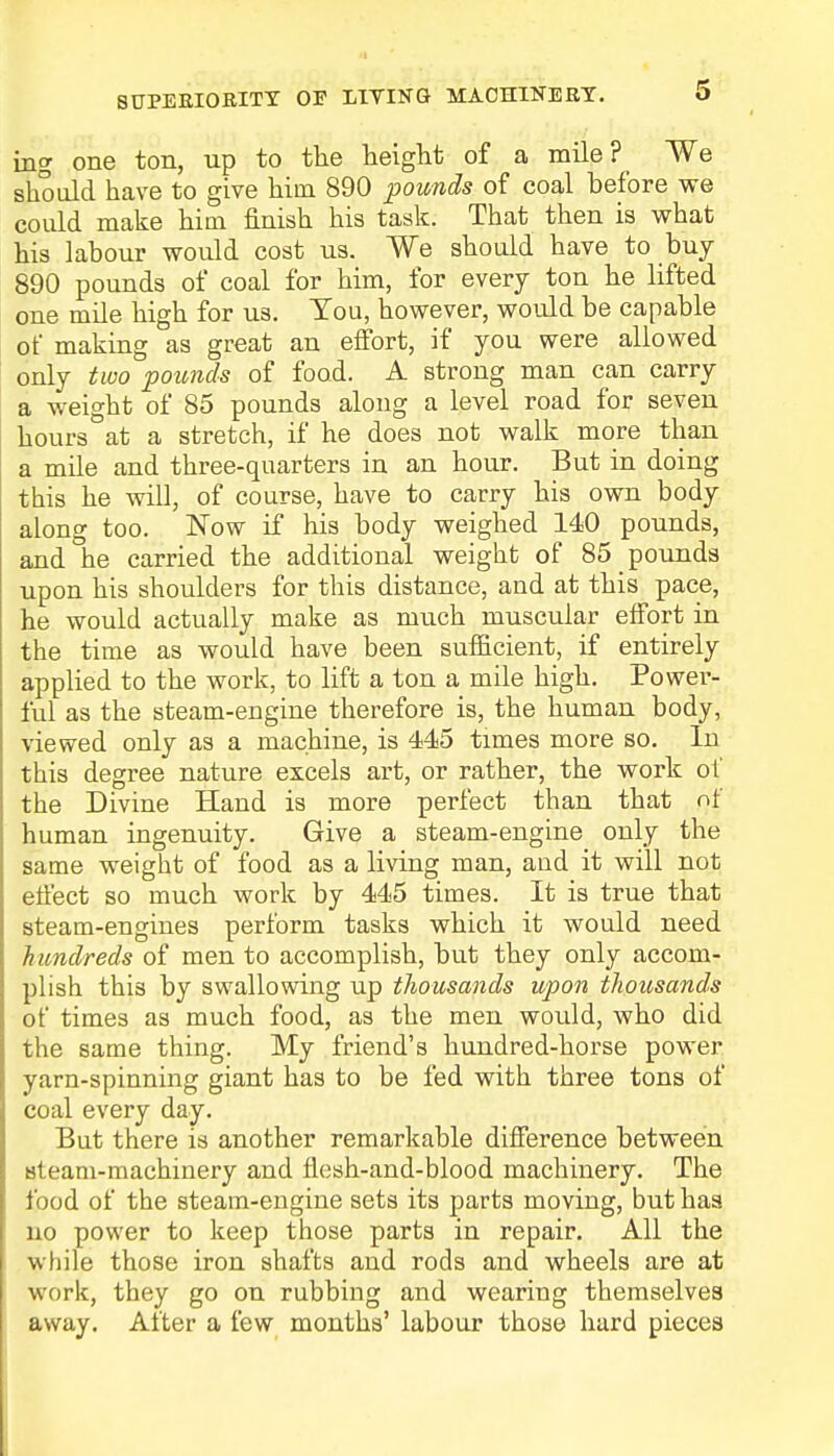 SUPEBIORITY OP LIVING MACHINEET. ing one ton, up to the height of a mile? We should have to give hiin 890 pounds of coal before we could make him finish his task. That then is what his labour would cost us. We should have to buy 890 pounds of coal for him, for every ton he lifted one mile high for us. Tou, however, would be capable of making as great an effort, if you were allowed only two pounds of food. A strong man can carry a weight of 85 pounds along a level road for seven hours at a stretch, if he does not walk more than a mile and three-quarters in an hour. But in doing this he will, of course, have to carry his own body along too. Now if his body weighed 140 pounds, and he carried the additional weight of 85 pounds upon his shoulders for this distance, and at this pace, he would actually make as much muscular effort in the time as would have been sufficient, if entirely applied to the work, to lift a ton a mile high. Power- ful as the steam-engine therefore is, the human body, viewed only as a machine, is 445 times more so. In this degree nature excels art, or rather, the work of the Divine Hand is more perfect than that of human ingenuity. Give a steam-engine only the same weight of food as a living man, aud it will not effect so much work by 445 times. It is true that steam-engines perform tasks which it would need hundreds of men to accomplish, but they only accom- plish this by swallowing up thousands upon thousands of times as much food, as the men would, who did the same thing. My friend's hundred-horse power yarn-spinning giant has to be fed with three tons of coal every day. But there is another remarkable difference between steam-machinery and flesh-and-blood machinery. The food of the steam-engine sets its parts moving, but has no power to keep those parts in repair. All the while those iron shafts and rods and wheels are at work, they go on rubbing and wearing themselves away. After a few months' labour those hard pieces