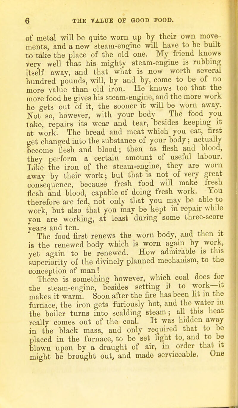 of metal will be quite worn up by their own move- ments, and a new steam-engine will have to be built to take tbe place of the old one. My friend knows very well that his mighty steam-engine is rubbing itself away, and that what is now worth several hundred pounds, will, by and by, come to be of no more value than old iron. He knows too that the more food he gives his steam-engine, and the more work he gets out of it, the sooner it will be worn away. Not so, however, with your body The food you take, repairs its wear and tear, besides keeping it at work. The bread and meat which you eat, first get changed into the substance of year body; actually become flesh and blood; then as flesh and blood, they perform a certain amount of useful labour. Like the iron of the steam-engine, they are worn away by their work; but that is not of very great consequence, because fresh food will make fresh flesh and blood, capable of doing fresh work. You therefore are fed, not only that you may be able to work, but also that you may be kept in repair while you are working, at least during some three-score years and ten. The food first renews the worn body, and then it is the renewed body which is worn again by work, yet again to be renewed. How admirable is this superiority of the divinely planned mechanism, to the conception of man! There is something however, which coal does ior the steam-engine, besides setting it to work—it makes it warm. Soon after the fire has been lit m the furnace, the iron gets furiously hot, and the water m the boiler turns into scalding steam; all this heat really comes out of the coal. Jt was hidden away in the black mass, and only required that to be placed in the furnace, to be set light to, and to be blown upon by a draught of air, in order that it might be brought out, and made serviceable. One