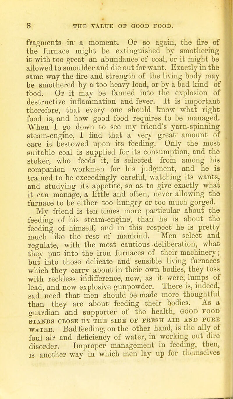fragments in' a moment. Or so again, the fire of the furnace might be extinguished by smothering it with too great an abundance of coal, or it might be allowed to smoulder and die out for want. Exactly in the same way the fire and strength of the living body may be smothered by a too heavy load, or by a bad kind of food. Or it may be fanned into the explosion of destructive inflammation and fever. It is important therefore, that every one should know what right food is, and how good food requires to be managed. When I go down to see my Iriend's yarn-spinning steam-engine, I find that a very great amount of care i3 bestowed upon its feeding. Only the most suitable coal is supplied for its consumption, and the stoker, who feeds it, is selected from among his companion workmen for his judgment, and he is trained to be exceedingly careful, watching its wants, and studying its appetite, so as to give exactly what it can manage, a little and often, never allowing the furnace to be either too huugry or too much gorged. My friend is ten times more particular about the feeding of his steam-engine, than he is about the feeding of himself, and in this respect he is pretty much like the rest of mankind. Men select and regulate, with the most cautious-deliberation, what they put into the iron furnaces of their machinery; but into those delicate and sensible living furnaces which they carry about in their own bodies, they toss with reckless indifference, now, as it were, lumps of lead, and now explosive gunpowder. There is, indeed, sad need that men should be made more thoughtful than they are about feeding their bodies. As a guardian and supporter of the health, good food STANDS CLOSE BY THE SIDE OE EEESH AIB. AND PURE water. Bad feeding, on the other hand, is the ally of foul air and deficiency of water, in working out dire disorder. Improper management in feeding, then, is another way in which men lay up for themselves