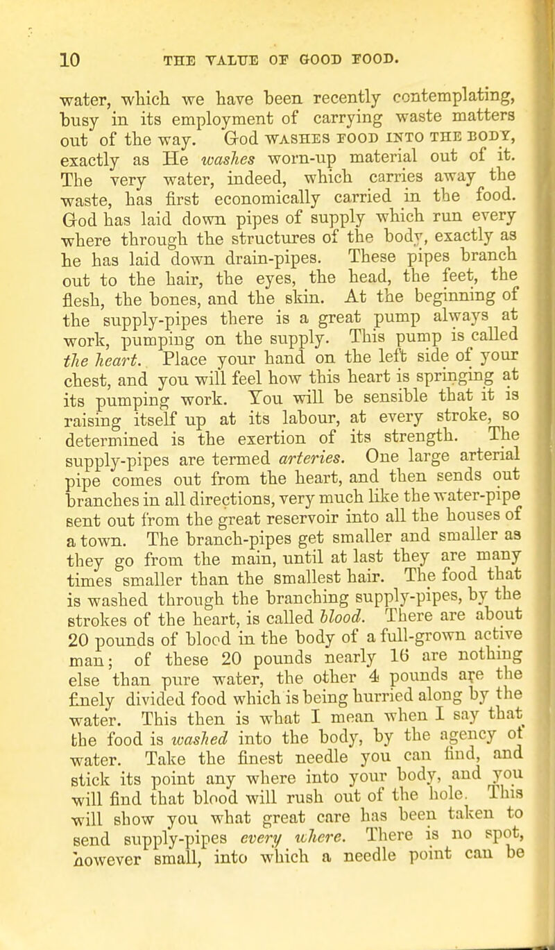 water, which we have been recently contemplating, busy in its employment of carrying waste matters out of the way. Grod washes eood ikto the body, exactly as He washes worn-up material out of it. The very water, indeed, which carries away the waste, has first economically carried in the food. God has laid down pipes of supply which run every where through the structures of the body, exactly as he has laid down drain-pipes. These pipes branch out to the hair, the eyes, the head, the feet, the flesh, the bones, and the skin. At the beginning of the supply-pipes there is a great pump always at work, pumping on the supply. This pump is called the heart. Place your hand on the left side of your chest, and you will feel how this heart is springing at its pumping work. You will be sensible that it is raising itself up at its labour, at every stroke, so determined is the exertion of its strength. The supply-pipes are termed arteries. One large arterial pipe comes out from the heart, and then sends out branches in all directions, very much like the water-pipe sent out from the great reservoir into all the houses of a town. The branch-pipes get smaller and smaller as they go from the main, until at last they are many times smaller than the smallest hair. The food that is washed through the branching supply-pipes, by the Btrokes of the heart, is called blood. There are about 20 pounds of blood in the body of a full-grown active man; of these 20 pounds nearly 16 are nothing else than pure water, the other 4 pounds are the finely divided food which is being hurried along by the water. This then is what I mean when I say that the food is washed into the body, by the agency ot water. Take the finest needle you can find, and stick its point any where into your body, and you will find that blood will rush out of the hole. This will show you what great care has been taken to send supply-pipes every where. There is no spot, however small, into which a needle point can be