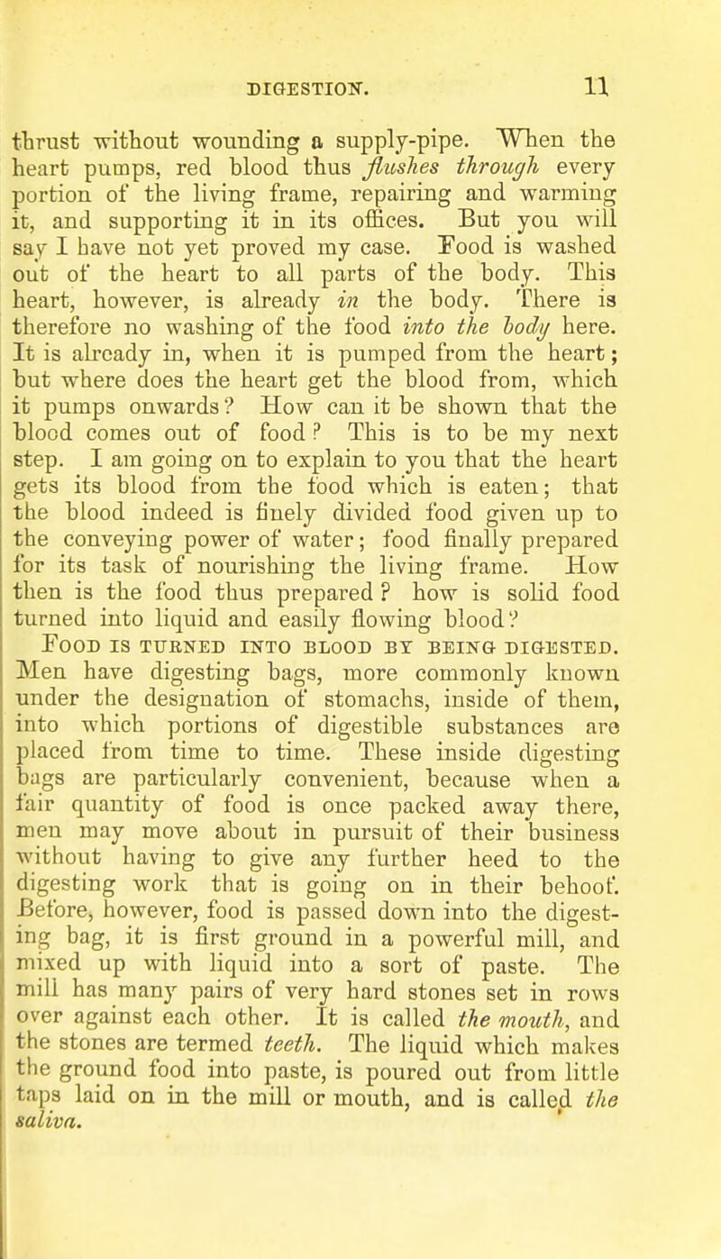 DIGESTION. thrust -without wounding a supply-pipe. When the heart pumps, red blood thus flushes through every portion of the living frame, repairing and warming it, and supporting it in its offices. But you will say I have not yet proved my case. Pood is washed out of the heart to all parts of the body. This heart, however, is already in the body. There is therefore no washing of the food into the body here. It is already in, when it is pumped from the heart; but where does the heart get the blood from, which it pumps onwards ? How can it be shown that the blood comes out of food ? This is to be my next step. I am going on to explain to you that the heart gets its blood from the food which is eaten; that the blood indeed is finely divided food given up to the conveying power of water; food finally prepared for its task of nourishing the living frame. How then is the food thus prepared ? how is solid food turned into liquid and easily flowing blood? Food is turned into blood by being digested. Men have digesting bags, more commonly known under the designation of stomachs, inside of them, into which portions of digestible substances are placed from time to time. These inside digesting bags are particularly convenient, because when a fair quantity of food is once packed away there, men may move about in pursuit of their business without having to give any further heed to the digesting work that is going on in their behoof. Before, however, food is passed down into the digest- ing bag, it is first ground in a powerful mill, and mixed up with liquid into a sort of paste. The mill has many pairs of very hard stones set in rows over against each other. It is called the mouth, and the stones are termed teeth. The liquid which makes the ground food into paste, is poured out from little taps laid on in the mill or mouth, and is called the saliva.