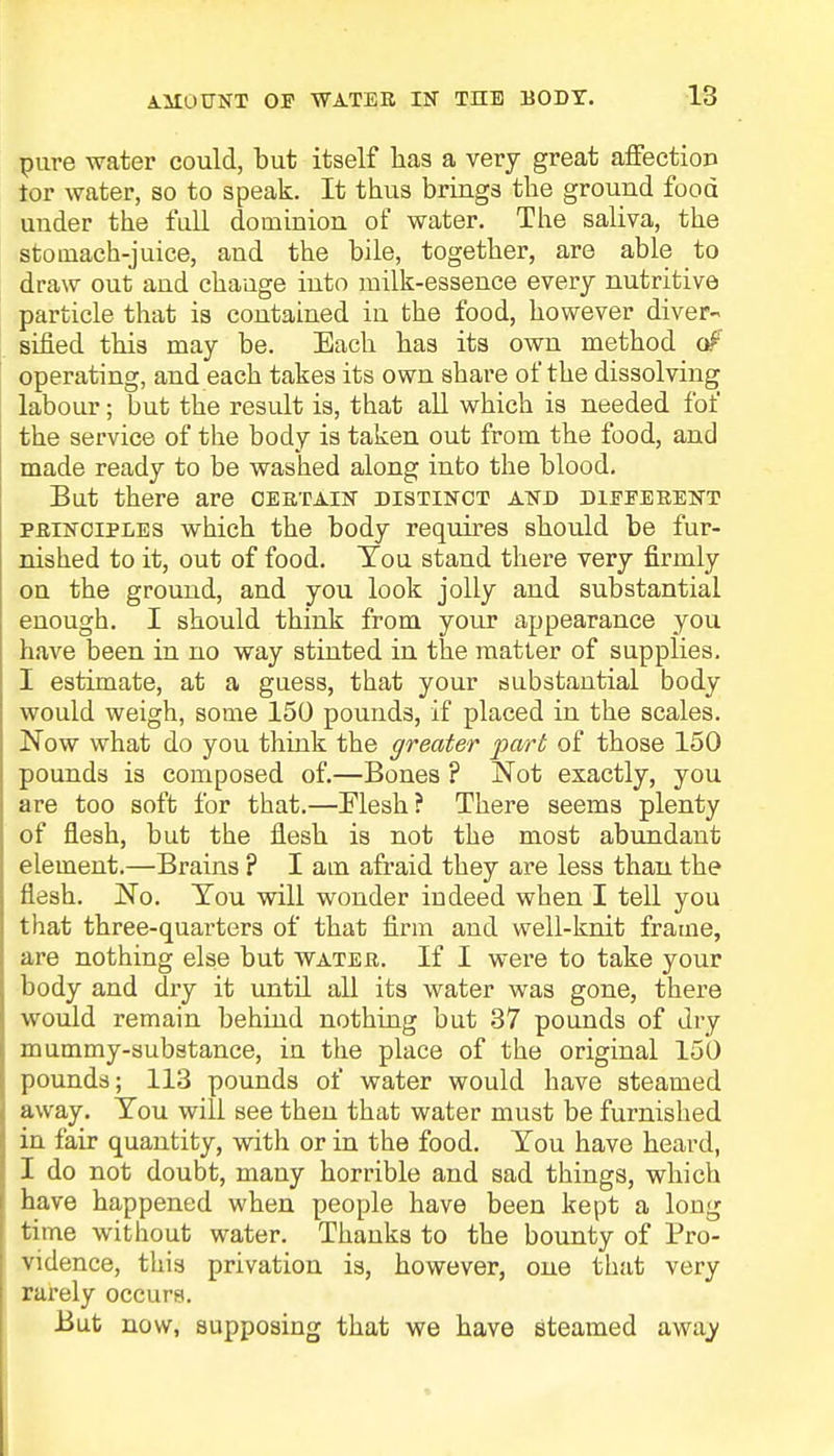 pure water could, but itself has a very great affection tor water, so to speak. It thus brings the ground food under the full dominion of water. The saliva, the stomach-juice, and the bile, together, are able to draw out and change into milk-essence every nutritive particle that is contained in the food, however diver- sified this may be. Each has its own method of operating, and each takes its own share of the dissolving labour; but the result is, that all which is needed fof the service of the body is taken out from the food, and made ready to be washed along into the blood. But there are certain distinct and different principles which the body requires should be fur- nished to it, out of food. Tou stand there very firmly on the ground, and you look jolly and substantial enough. I should think from your appearance you have been in no way stinted in the matter of supplies. I estimate, at a guess, that your substantial body would weigh, some 150 pounds, if placed in the scales. Now what do you think the greater part of those 150 pounds is composed of.—Bones ? Not exactly, you are too soft for that.—Mesh? There seems plenty of flesh, but the flesh is not the most abundant element.—Brains ? I am afraid they are less than the flesh. No. Tou will wonder indeed when I tell you that three-quarters of that firm and well-knit frame, are nothing else but water. If I were to take your body and dry it until all its water was gone, there would remain behind nothing but 37 pounds of dry mummy-substance, in the place of the original 150 pounds; 113 pounds of water would have steamed away. Tou will see then that water must be furnished in fair quantity, with or in the food. Tou have heard, I do not doubt, many horrible and sad things, which have happened when people have been kept a long time without water. Thanks to the bounty of Pro- vidence, this privation is, however, one that very rarely occurs. But now, supposing that we have steamed away