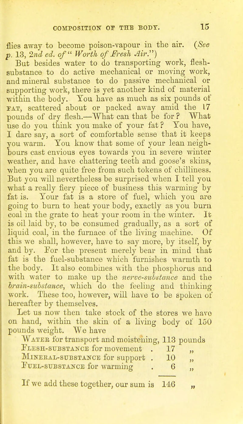 flies away to become poison-vapour in the air. {See p. 13, 2nd ed. of Worth of Fresh Air.) But besides water to do transporting work, flesh- substance to do active mechanical or moving work, and mineral substance to do passive mechanical or supporting work, there is yet another kind of material within the body. You have as much as six pounds of iat, scattered about or packed away amid the 17 pounds of dry flesh.—What can that be for ? What use do you think you make of your fat ? Tou have, I dare say, a sort of comfortable sense that it keeps you warm. Tou know that some of your lean neigh- bours cast envious eyes towards you in severe winter weather, and have chattering teeth and goose's skins, when you are quite free from such tokens of chilliuess. But you will nevertheless be surprised when I tell you what a really fiery piece of business this warming by fat is. Tour fat is a store of fuel, which you are going to burn to heat your body, exactly as you burn coal in the grate to heat your room in the winter. It is oil laid by, to be consumed gradually, as a sort of liquid coal, in the furnace of the living machine. Of this we shall, however, have to say more, by itself, by and by. For the present merely bear in mind that fat is the fuel-substance which furnishes warmth to the body. It also combines with the phosphorus and with water to make up the nerve-substance and the brain-substance, which do the feeling and thinking work. These too, however, will have to be spoken of hereafter by themselves. Let us now then take stock of the stores we have on hand, within the skin of a Living body of 150 pounds weight. We have Watee for transport and moistening, 113 pounds Flesh-substance for movement . 17 „ Mineral-substance for support . 10 „ Fuel-substance for warming . 6 „ If we add these together, our sum is 146