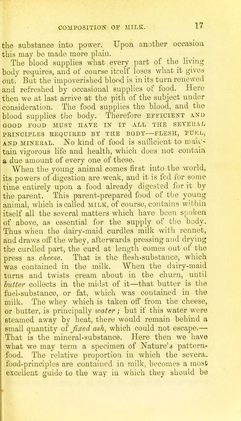COMPOSITION 01? MILK. the substance into power. Upon another occasion this may be made more plain. The blood supplies what every part of the living body requires, and of course itr.elf loses what it gives out. But the impoverished blood is in its turn renewed and refreshed by occasional supplies of food. Here then we at last arrive at the pith of the subject under consideration. The food supplies the blood, and the blood supplies the body. Therefore efficient and GOOD FOOD MUST HAVE IN IT ALL THE S EVE It A L PBINCIPLES REQUIRED BY THE BODY—FLESH, FUEL, and mineral. JNo kind of food is sufficient to main- tain vigorous life and health, which does not contain a due amount of every one of these. When the young animal comes first into the world, its powers of digestion are weak, and it is fed for some time entirely upon a food already digested for it by the parent. This parent-prepared food of tbe young animal, which is called milk, of course, contains within itself all the several matters which have beeu spoken of above, as essential for the supply of the body. Thus when the dairy-maid curdles milk with rennet, and draws off the whey, afterwards pressing and drying the curdled part, the curd at length comes out of the press as cheese. That is the flesh-substance, which was contained in the milk. When the dairy-maid turns and twists cream about in the churn, uutii butter collects in the midst of it—that butter is the fuel-substance, or fat, which was contained in the milk. The whey which is taken off from the cheese, or butter, is principally water; but if this water were steamed away by heat, there would remain behind a small quantity of fixed ash. which could not escape.— That is the mineral-substance. Here then we have what we may term a specimen of Nature'.a pattern- food. The relative proportion in which the severa. food-principles are contained in milk, becomes a most 1 excellent guide to the way in which they should be