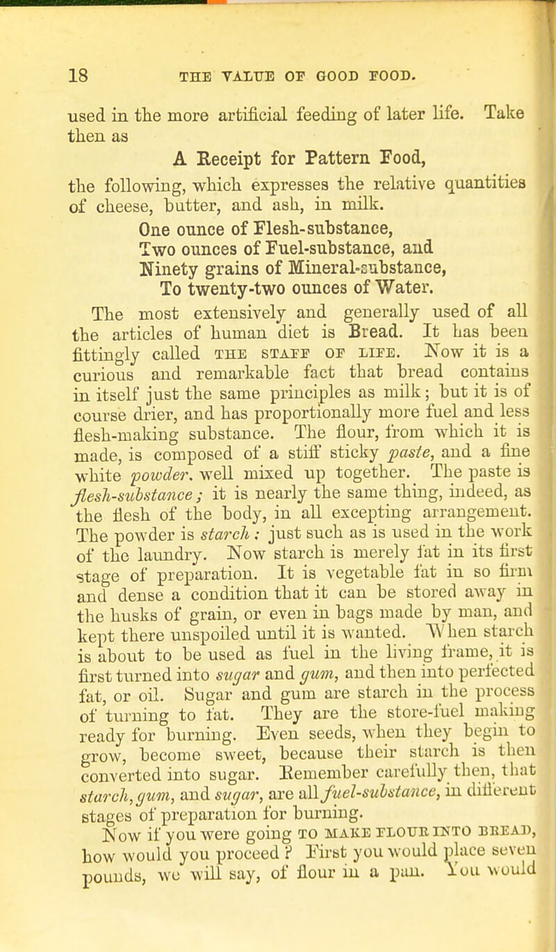 used in the more artificial feeding of later life. Take then as A Receipt for Pattern Food, the following, which expresses the relative quantities of cheese, butter, and ash, in milk. One ounce of Flesh-substance, Two ounces of Fuel-substance, and Ninety grains of Mineral-substance, To twenty-two ounces of Water. The most extensively and generally used of all the articles of human diet is Bread. It has been fittingly called the staee oe liee. Now it is a curious and remarkable fact that bread contains in itself just the same principles as milk; but it is of course drier, and has proportionally more fuel and less flesh-making substance. The flour, from which it is made, is composed of a stiff sticky paste, and a fine white powder, well mixed up together. _ The paste is flesh-substance ; it is nearly the same thing, indeed, as the flesh of the body, in all excepting arrangement. The powder is starch: just such as is used in the work of the laundry. Now starch is merely fat in its first stage of preparation. It is vegetable fat in so firm and dense a condition that it can be stored away in the husks of grain, or even in bags made by man, and kept there unspoiled until it is wanted. When starch is about to be used as fuel in the living frame, it is first turned into sugar and gum, and then into perfected fat, or oil. Sugar and gum are starch in the process of turning to fat. They are the store-fuel making ready for burning. Even seeds, when they begin to grow, become sweet, because their starch is then converted into sugar. Eemember carefully then, that starch, gum, and sugar, are all fuel-substance, in different stages of preparation for burning. Now if you were going to make elotjkinto bread, how would you proceed ? First you would place seven pounds, we will say, of flour in a pan. I'ou would