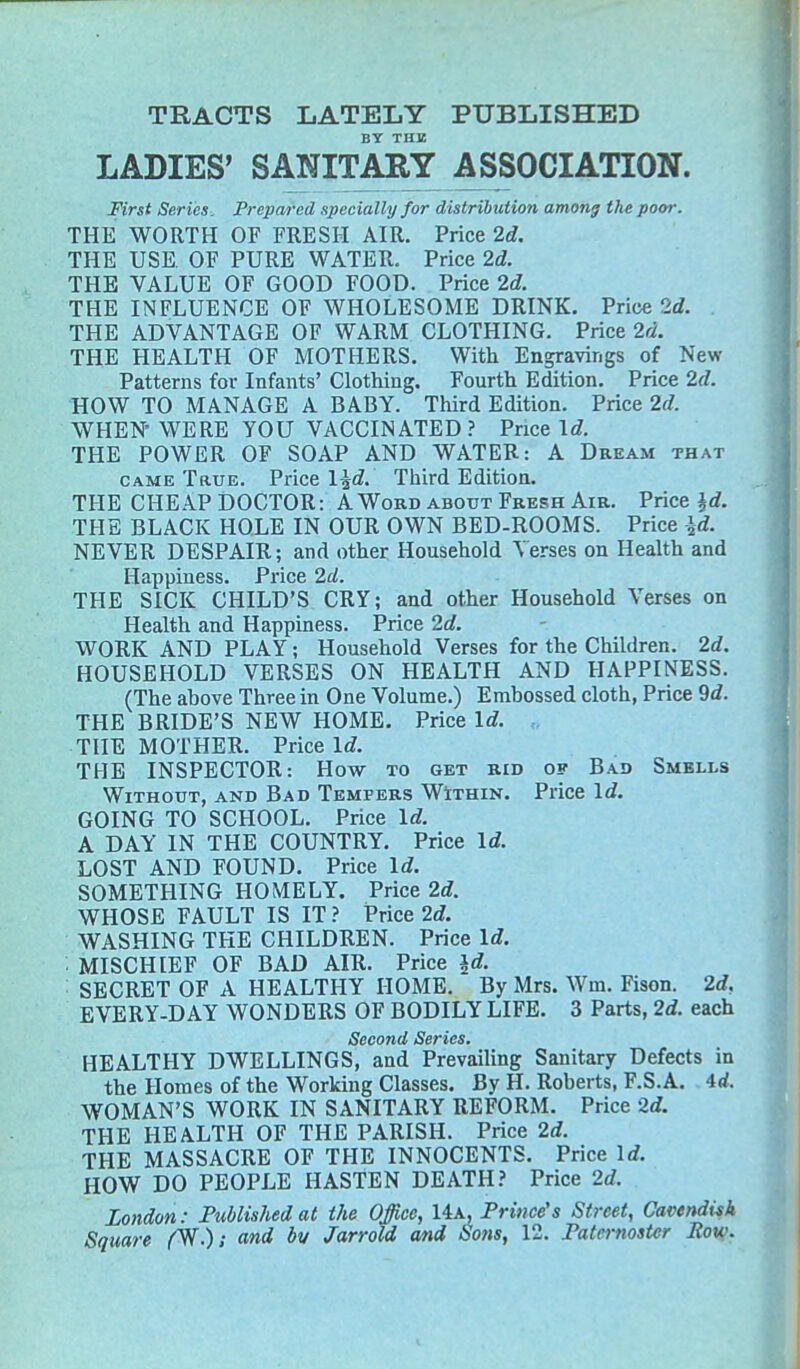 TRACTS LATELY PUBLISHED BY THE LADIES' SANITARY ASSOCIATION. First Series. Prepared specially for distribution among the poor. THE WORTH OF FRESH AIR. Price 2d. THE USE. OF PURE WATER. Price 2d. THE VALUE OF GOOD FOOD. Price 2d. THE INFLUENCE OF WHOLESOME DRINK. Price Id. THE ADVANTAGE OF WARM CLOTHING. Price 2d. THE HEALTH OF MOTHERS. With Engravings of New Patterns for Infants' Clothing. Fourth Edition. Price 2d. HOW TO MANAGE A BABY. Third Edition. Price 2d. WHEN' WERE YOU VACCINATED? Price Id. THE POWER OF SOAP AND WATER: A Dream that came True. Price l%d. Third Edition. THE CHEAP DOCTOR: A Word about Fresh Air. Price id. THE BLACK HOLE IN OUR OWN BED-ROOMS. Price id. NEVER DESPAIR; and other Household Verses on Health and Happiness. Price 2d. THE SICK CHILD'S CRY; and other Household Verses on Health and Happiness. Price 2d. WORK AND PLAY; Household Verses for the Children. 2d. HOUSEHOLD VERSES ON HEALTH AND HAPPINESS. (The ahove Three in One Volume.) Embossed cloth, Price 9d. THE BRIDE'S NEW HOME. Price Id. THE MOTHER. Price Id. THE INSPECTOR: How to get rid of Bad Smells Without, and Bad Tempers Within. Price Id. GOING TO SCHOOL. Price Id. A DAY IN THE COUNTRY. Price Id. LOST AND FOUND. Price Id. SOMETHING HOMELY. Price 2d. WHOSE FAULT IS IT ? Price 2d. WASHING THE CHILDREN. Price Id. MISCHIEF OF BAD AIR. Price id. SECRET OF A HEALTHY HOME. By Mrs. Win. Fison. 2d, EVERY-D AY WONDERS OF BODILY LIFE. 3 Parts, 2d. each Second Series. HEALTHY DWELLINGS, and Prevailing Sanitary Defects in the Homes of the Working Classes. By H. Roberts, F.S.A. 4rf. WOMAN'S WORK IN SANITARY REFORM. Price 2d. THE HEALTH OF THE PARISH. Price 2d. THE MASSACRE OF THE INNOCENTS. Price Id. HOW DO PEOPLE HASTEN DEATH? Price 2d. London: Published at the Office, 14a, Prince's Street, Cavendish Square /%•); and bv Jarrold and Sons, 12. Paternoster Bow.