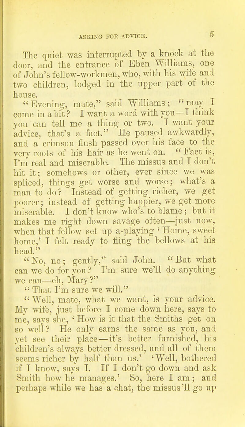 ASKING FOR ADVICE. The quiet was interrupted by a knock at the door, and the entrance of Eben Williams, one of John's fellow-workmen, who, with his wife and two children, lodged in the upper part of the house. Evening, mate, said Williams; may I come in a bit ? I want a word with you—I think you can tell me a thing or two. I want your advice, that's a fact. He paused awkwardly, and a crimson flush passed over his face to the very roots of his hair as he went on. Fact is, I'm real and miserable. The missus and I don't hit it; somehows or other, ever since we was spliced, things get worse and worse; what's a man to do? Instead of getting richer, we get poorer; instead of getting happier, we get more miserable. I don't know who's to blame; but it makes me right down savage often—just now, when that fellow set up a-playing ' Home, sweet home,' I felt ready to fling the bellows at his head. No, no ; gently, said John. Bat what can we do for you ? I'm sure we'll do anything we can—eh, Mary ? That I'm sure we will. Well, mate, what we want, is your advice. My wife, just before I come clown here, says to me, says she, 1 How is it that the Smiths get on so well? He only earns the same as you, and yet see their place—it's better furnished, his children's always better dressed, and all of them seems richer by half than us.' 'Well, bothered if I know, says I. If I don't go down and ask Smith how he manages.' So, here I am; and perhaps while we has a chat, the missus'11 go ui>