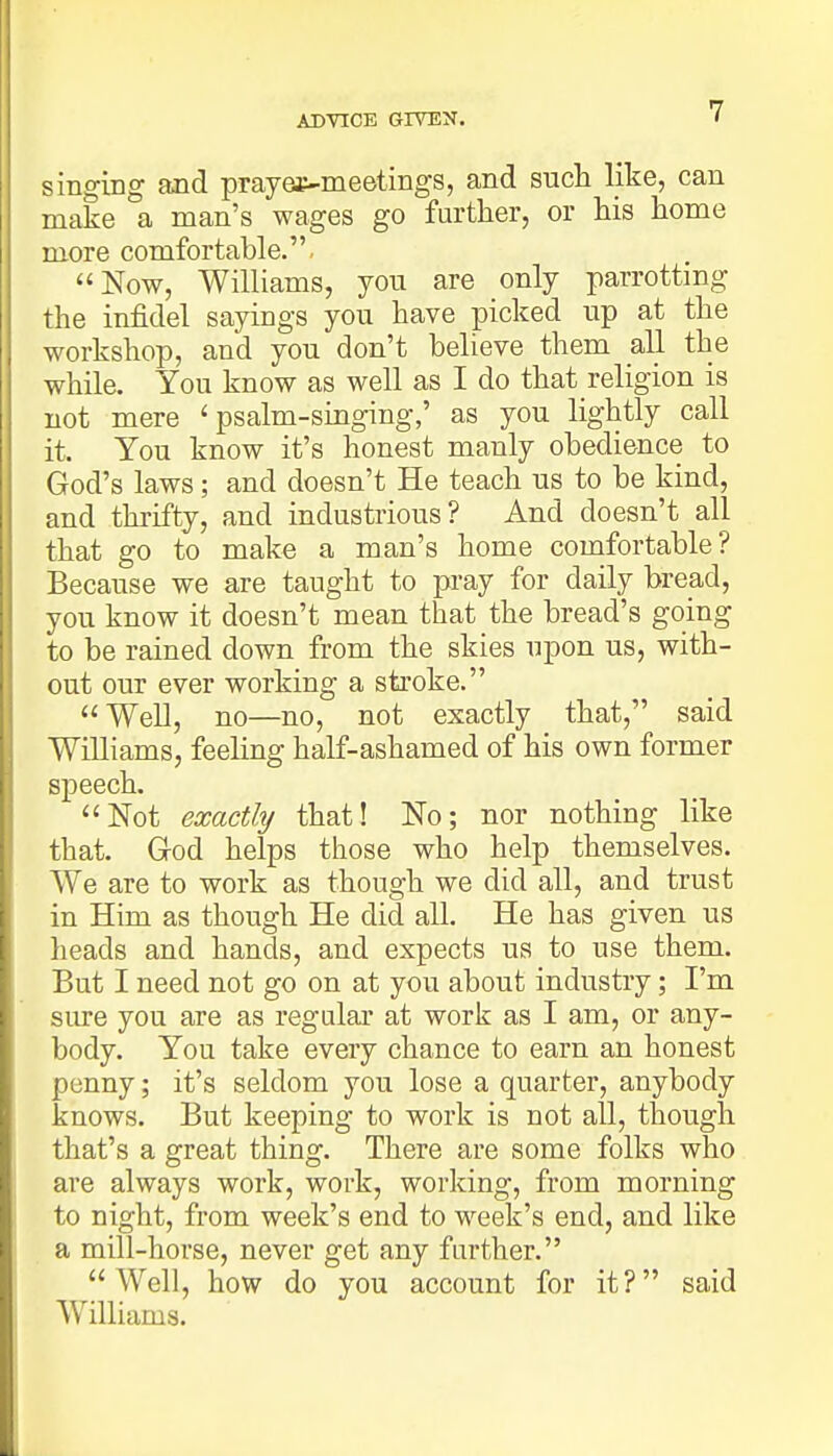 singing and prayae-meetings, and such like, can make a man's wages go further, or his home more comfortable. Now, Williams, you are only parrotting the infidel sayings you have picked up at the workshop, and you don't believe them all the while. You know as well as I do that religion is not mere 'psalm-singing,' as you lightly call it. You know it's honest manly obedience to God's laws; and doesn't He teach us to be kind, and thrifty, and industrious? And doesn't all that go to make a man's home comfortable? Because we are taught to pray for daily bread, you know it doesn't mean that the bread's going to be rained down from the skies upon us, with- out our ever working a stroke. Well, no—no, not exactly that, said Williams, feeling half-ashamed of his own former speech. Not exactly that! No; nor nothing like that. God helps those who help themselves. We are to work as though we did all, and trust in Him as though He did all. He has given us heads and hands, and expects us to use them. But I need not go on at you about industry; I'm sure you are as regular at work as I am, or any- body. You take every chance to earn an honest penny; it's seldom you lose a quarter, anybody knows. But keeping to work is not all, though that's a great thing. There are some folks who are always work, work, working, from morning to night, from week's end to week's end, and like a mill-horse, never get any further. Well, how do you account for it? said Williams.