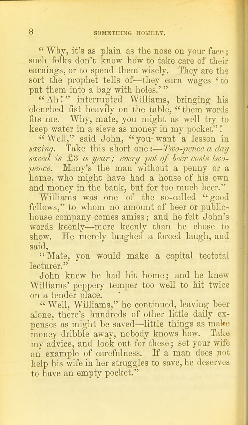 Why, it's as plain as the nose on your face ; such folks don't know how to take care of their earnings, or to spend thern wisely. They are the sort the prophet tells of—they earn wages ' to put them into a bag with holes.' Ah! interrupted Williams, bringing his clenched fist heavily on the table, them words fits me. Why, mate, you might as well try to keep water in a sieve as money in my pocket ! Well, said John, you-want a lesson in saving. Take this short one:—Two-pence a day saved is £3 a year; every pot of beer costs two- pence. Many's the man without a penny or a home, who might have had a house of his own and money in the bank, but for too much beer. Williams was one of the so-called good fellows, to whom no amount of beer or public- house company comes amiss; and he felt John's words keenly—more keenly than he chose to show. He merely laughed a forced laugh, and said, Mate, you would make a capital teetotal lecturer. John knew he had hit home; and he knew Williams' peppery temper too well to hit twice on a tender place. Well, Williams, he continued, leaving beer alone, there's hundreds of other little daily ex- penses as might be saved—little things as make money dribble away, nobody knows how. Take my advice, and look out for these; set your wife an example of carefulness. If a man does not help his wife in her struggles to save, he deserves to have an empty pocket.