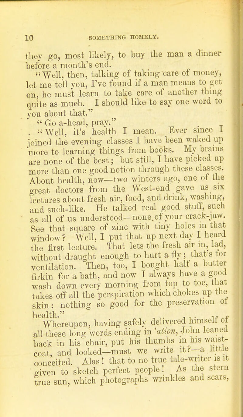 they go, most likely, to buy the man a dinner before a month's end. Well, then, talking of taking care of money, let me tell you, I've found if a man means to get on, he must learn to take care of another thing quite as much. I should like to say one word to you about that. Go a-head, pray. . Well, it's health I mean. Ever since I joined the evening classes I have been waked up more to learning things from books. My brains are none of the best; but still, I have picked up more than one good notion through these classes. About health, now—two winters ago, one of the great doctors from the West-end gave us six lectures about fresh air, food, and drink, washing, and such-like. He talked real good stuff, such as all of us understood—none.of your crack-jaw. See that square of zinc with tiny holes m that window? Well, I put that up next day I heard the first lecture. That lets the fresh air m, lad, without draught enough to hurt a fly; that's for ventilation. Then, too, I bought half a butter firkin for a bath, and now I always have a good wash down every morning from top to toe, that takes off all the perspiration which chokes up the skin: nothing so good for the preservation oi ^Whereupon, having safely delivered himself of all these long words ending in 'ation, John leaned back in his chair, put his thumbs m his waist- coat, and looked—must we write it?—a little conceited. Alas ! that to no true tale-writer is it o-iven to sketch perfect people! As the stern true sun, which photographs wrinkles and scars,