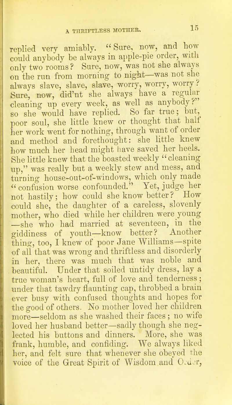 A THRIFTLESS MOTHER, replied very amiably. Sure, now, and how could anybody be always in apple-pie order, with only two rooms ? Sure, now, was not she always on the run from morning to night—was not she always slave, slave, slave, worry, worry, worry ? Sure, now, did'nt she always have a regular cleaning up every week, as well as anybody? so she would have replied. So far true; but}> poor soul, she little knew or thought that half her work went for nothing, through want of order and method and forethought: she little knew how much her head might have saved her heels. She little knew that the boasted weekly cleaning up, was really but a weekly stew and mess, and turning house-out-of-windows, which only made  confusion worse confounded. Yet, judge her not hastily; how could she know better ? How could she, the daughter of a careless, slovenly mother, who died while her children were young —she who had married at seventeen, in the giddiness of youth—know better? Another thing, too, I knew of poor Jane Williams—spite of all that was wrong and thriftless and disorderly in her, there was much that was noble and beautiful. Under that soiled untidy dress, lay a true woman's heart, full of love and tenderness; under that tawdry flaunting cap, throbbed a brain ever busy with confused thoughts and hopes for the good of others. No mother loved her children more—seldom as she washed their faces; no wife loved her husband better—sadly though she neg- lected his buttons and dinners. More, she was frank, humble, and confiding. We always liked her, and felt sure that whenever she obeyed the voice of the Great Spirit of Wisdom and O.u t,