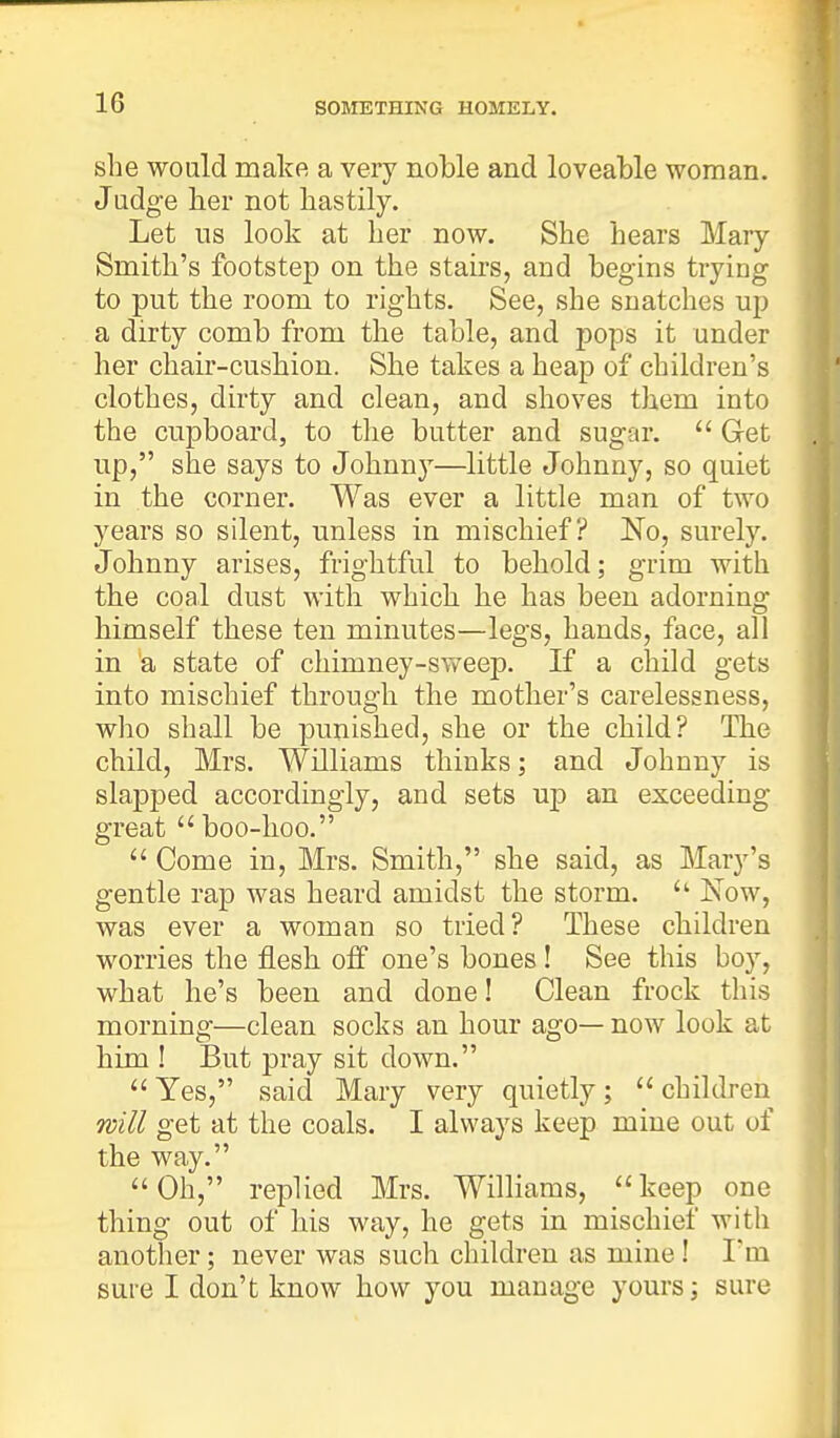 she would make a very noble and loveable woman. Judge her not hastily. Let us look at her now. She hears Mary Smith's footstep on the stairs, and begins trying to put the room to rights. See, she snatches up a dirty comb from the table, and pops it under her chair-cushion. She takes a heap of children's clothes, dirty and clean, and shoves them into the cupboard, to the butter and sugar.  Get up, she says to Johnny—little Johnny, so quiet in the corner. Was ever a little man of two years so silent, unless in mischief? No, surely. Johnny arises, frightful to behold; grim with the coal dust with which he has been adorning himself these ten minutes—legs, hands, face, all in a state of chimney-sweep. If a child gets into mischief through the mother's carelessness, who shall be punished, she or the child? The child, Mrs. Williams thinks; and Johnny is slapped accordingly, and sets up an exceeding great  boo-hoo.  Come in, Mrs. Smith, she said, as Mary's gentle rap was heard amidst the storm.  Now, was ever a woman so tried? These children worries the flesh off one's bones ! See this boy, what he's been and done! Clean frock this morning—clean socks an hour ago— now look at him ! But pray sit clown.  Yes, said Mary very quietly;  children will get at the coals. I always keep mine out of the way. Oh, replied Mrs. Williams, keep one thing out of his way, he gets in mischief with another; never was such children as mine! I'm sure I don't know how you manage yours; sure