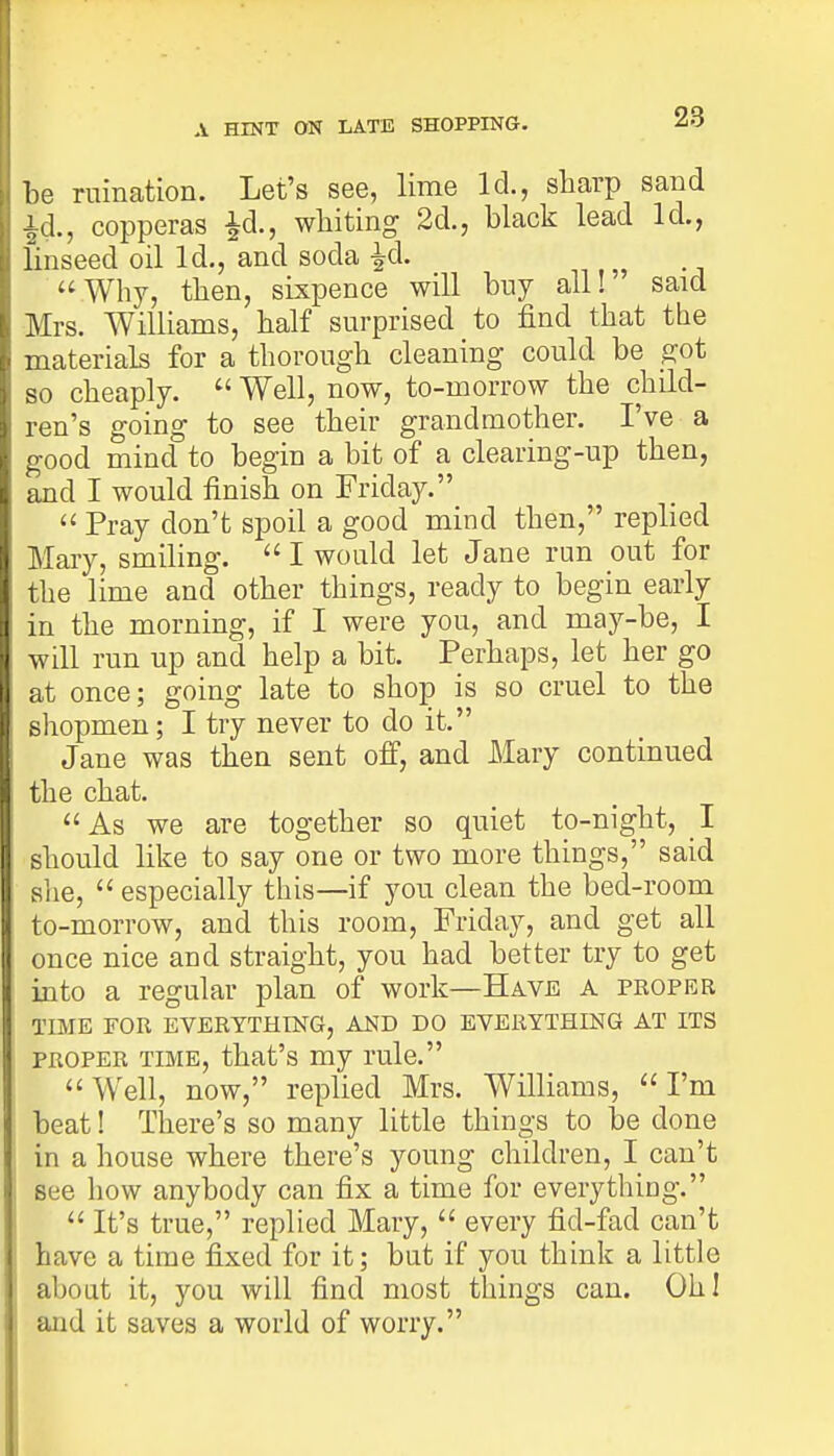 A HINT ON LATE SHOPPING. be ruination. Let's see, lime Id., sharp sand Id., copperas £d., whiting 2d., black lead Id., linseed oil Id., and soda £d. Why, then, sixpence will buy all! said Mrs. Williams, half surprised to find that the materials for a thorough cleaning could be got so cheaply. Well, now, to-morrow the child- ren's going to see their grandmother. I've a good mind to begin a bit of a clearing-up then, and I would finish on Friday. Pray don't spoil a good mind then, replied Mary, smiling. I would let Jane run out for the lime and other things, ready to begin early in the morning, if I were you, and may-be, I will run up and help a bit. Perhaps, let her go at once; going late to shop is so cruel to the shopmen; I try never to do it. Jane was then sent off, and Mary continued the chat. As we are together so quiet to-night, I should like to say one or two more things, said she, especially this—if you clean the bed-room to-morrow, and this room, Friday, and get all once nice and straight, you had better try to get into a regular plan of work—Have a proper TIME FOR EVERYTHING, AND DO EVERYTHING AT ITS proper time, that's my rule. Well, now, replied Mrs. Williams, I'm beat! There's so many little things to be done in a house where there's young children, I can't see how anybody can fix a time for everything. It's true, replied Mary, every fid-fad can't have a time fixed for it; but if you think a little about it, you will find most things can. Oh! and it saves a world of worry.