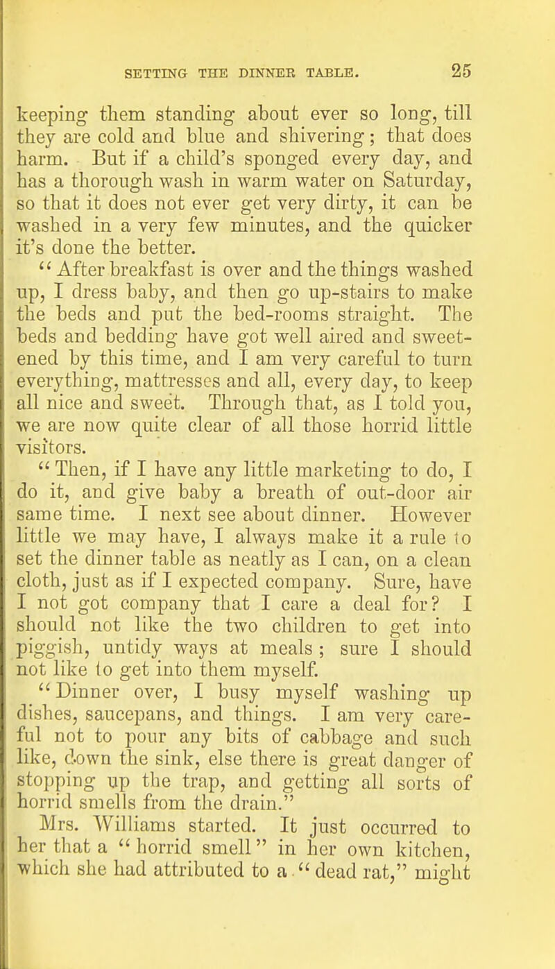 keeping them standing about ever so long, till they are cold and blue and shivering; that does harm. But if a child's sponged every day, and has a thorough wash in warm water on Saturday, so that it does not ever get very dirty, it can be washed in a very few minutes, and the quicker it's done the better. u After breakfast is over and the things washed up, I dress baby, and then go up-stairs to make the beds and put the bed-rooms straight. The beds and bedding have got well aired and sweet- ened by this time, and I am very careful to turn everything, mattresses and all, every day, to keep all nice and sweet. Through that, as I told you, we are now quite clear of all those horrid little visitors.  Then, if I have any little marketing to do, I do it, and give baby a breath of out-door air same time. I next see about dinner. However little we may have, I always make it a rule to set the dinner table as neatly as I can, on a clean cloth, just as if I expected company. Sure, have I not got company that I care a deal for? I should not like the two children to get into piggish, untidy ways at meals ; sure I should not like to get into them myself. Dinner over, I busy myself washing up dishes, saucepans, and things. I am very care- ful not to pour any bits of cabbage and such like, down the sink, else there is great danger of stopping up the trap, and getting all sorts of horrid smells from the drain. Mrs. Williams started. It just occurred to her that a  horrid smell in her own kitchen, which she had attributed to a. dead rat, might