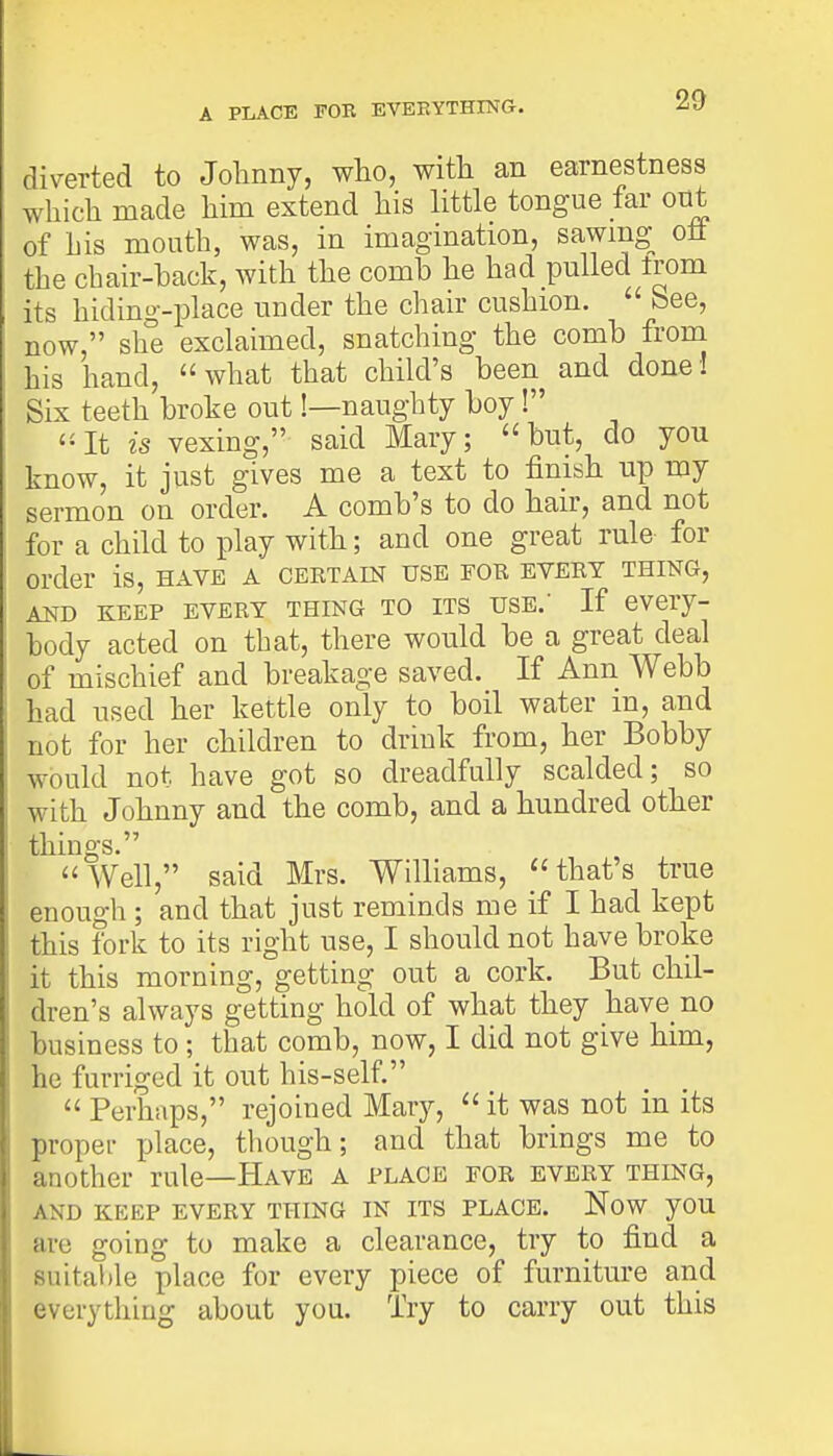 A PLACE FOR EVERYTHING. diverted to Johnny, who, with an earnestness which made him extend his little tongue far out of his mouth, was, in imagination, sawmg oft the chair-hack, with the comb he had pulled trom its hiding-place under the chair cushion. 1 bee, now, she exclaimed, snatching the comb from his hand,  what that child's been and done I Six teeth broke out!—naughty boy! It is vexing, said Mary; but, do you know, it just gives me a text to finish up my sermon on order. A comb's to do hair, and not for a child to play with; and one great rule for order is, have a certain use fob evert thing, and keep every thing to its use.' If every- body acted on that, there would be a great deal of mischief and breakage saved. If Ann Webb had used her kettle only to boil water m, and not for her children to drink from, her Bobby would not have got so dreadfully scalded; so with Johnny and the comb, and a hundred other things. Well, said Mrs. Williams, that's true enough ; and that just reminds me if I had kept this fork to its right use, I should not have broke it this morning, getting out a cork. But chil- dren's always getting hold of what they have no business to ; that comb, now, I did not give him, he furriged it out his-self.  Perhaps, rejoined Mary,  it was not in its proper place, though; and that brings me to another rule—Have a place for every thing, and keep every thing in its place. Now you are going to make a clearance, try to find a suitable place for every piece of furniture and everything about you. Try to carry out this