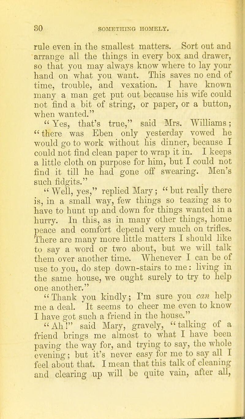 rule even in the smallest matters. Sort out and arrange all the things in every box and drawer, so that you may always know where to lay your hand on what you want. This saves no end of time, trouble, and vexation. I have known many a man get put out because his wife could not find a bit of string, or paper, or a button, when wanted.  Yes, that's true, said Mrs. Williams; there was Eben only yesterday vowed he would go to work without his dinner, because I could not find clean paper to wrap it in. I keeps a little cloth on purpose for him, but I could not find it till he had gone off swearing. Men's such fidgits.  Well, yes, replied Mary;  but really there is, in a small way, few things so teazing as to have to hunt up and down for things wanted in a hurry. In this, as in many other things, home peace and comfort depend very much on trifles. There are many more little matters I should like to say a word or two about, but we will talk them over another time. Whenever I can be of use to you, do step down-stairs to me: living in the same house, we ought surely to try to help one another. Thank you kindly; I'm sure you can help me a deal. It seems to cheer me even to know I have got such a friend in the house. Ah! said Mary, gravely, talking of a friend brings me almost to what I have been paving the way for, and trying to say, the whole evening; but it's never easy for me to say all I feel about that. I mean that this talk of cleaning and clearing up will be quite vain, after all,