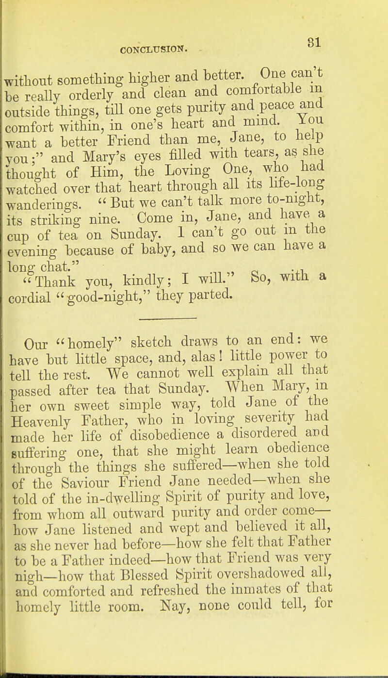 Q1 CONCLUSION. without something higher and better. One can't be really orderly and clean and comfortable m outside things, till one gets purity and peace and comfort within, in one's heart and mind. You want a better Friend than me, Jane, to help vou; and Mary's eyes filled with tears, as she thought of Him, the Loving One, who had watched over that heart through all its life-long wanderings.  But we can't talk more to-nignt, its striking nine. Come in, Jane, and have a cup of tea on Sunday. 1 can't go out m the evening because of baby, and so we can have a long chat. „ „ .,, Thank you, kindly; I will. So, with a cor dial  good-night, they parted. Our homely sketch draws to an end: we have but little space, and, alas! little power to tell the rest. We cannot well explain all that passed after tea that Sunday. When Mary, m her own sweet simple way, told Jane of the Heavenly Father, who in loving severity had made her life of disobedience a disordered and Buffering one, that she might learn obedience through the things she suffered—when she told of the Saviour Friend Jane needed—when she told of the in-dwelling Spirit of purity and love, from whom all outward purity and order come— how Jane listened and wept and believed it all, as she never had before—how she felt that Father to be a Father indeed—how that Friend was very nigh—how that Blessed Spirit overshadowed all, and comforted and refreshed the inmates of that homely little room. Nay, none could tell, for